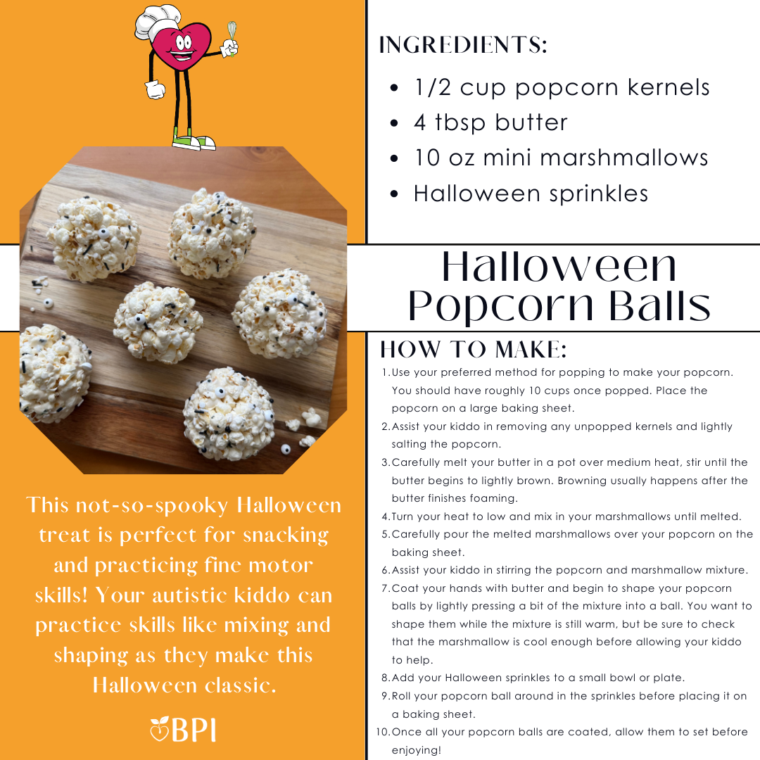 Halloween Popcorn Balls
This not-so-spooky Halloween treat is perfect for snacking and practicing fine motor skills! Your autistic kiddo can practice skills like mixing and shaping as they make this Halloween classic. Ingredients:
1/2 cup popcorn kernels
4 tbsp butter
10 oz mini marshmallows
Halloween sprinkles Instructions:
Use your preferred method for popping to make your popcorn. You should have roughly 10 cups once popped. Place the popcorn on a large baking sheet.
Assist your kiddo in removing any unpopped kernels and lightly salting the popcorn.
Carefully melt your butter in a pot over medium heat, stir until the butter begins to lightly brown. Browning usually happens after the butter finishes foaming.
Turn your heat to low and mix in your marshmallows until melted.
Carefully pour the melted marshmallows over your popcorn on the baking sheet.
Assist your kiddo in stirring the popcorn and marshmallow mixture.
Coat your hands with butter and begin to shape your popcorn balls by lightly pressing a bit of the mixture into a ball. You want to shape them while the mixture is still warm, but be sure to check that the marshmallow is cool enough before allowing your kiddo to help.
Add your Halloween sprinkles to a small bowl or plate.
Roll your popcorn ball around in the sprinkles before placing it on a baking sheet.
Once all your popcorn balls are coated, allow them to set before enjoying!