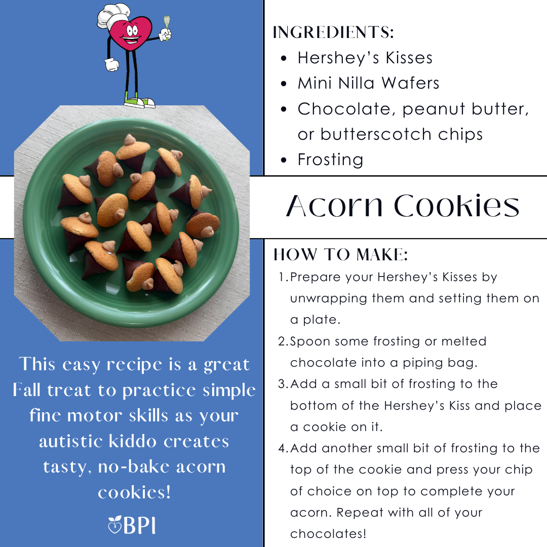 Acorn Cookies
This easy recipe is a great Fall treat to practice simple fine motor skills as your autistic kiddo creates tasty, no-bake acorn cookies! Ingredients:
Hershey’s Kisses
Mini Nilla Wafers
Chocolate, peanut butter, or butterscotch chips
Frosting Instructions:
Prepare your Hershey’s Kisses by unwrapping them and setting them on a plate.
Spoon some frosting or melted chocolate into a piping bag.
Add a small bit of frosting to the bottom of the Hershey’s Kiss and place a cookie on it.
Add another small bit of frosting to the top of the cookie and press your chip of choice on top to complete your acron. Repeat with all of your chocolates!