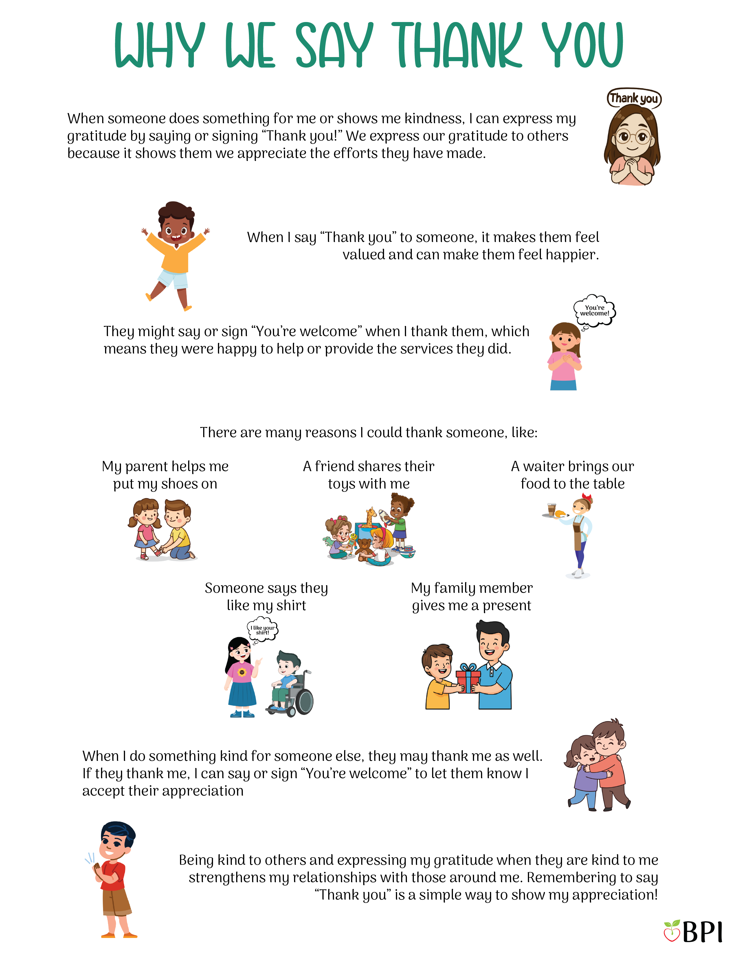 Why We Say Thank You When someone does something for me or shows me kindness, I can express my gratitude by saying or signing “Thank you!”
We express our gratitude to others because it shows them we appreciate the efforts they have made.
When I say “Thank you” to someone, it makes them feel valued and can make them feel happier.
They might say or sign “You’re welcome” when I thank them, which means they were happy to help or provide the services they did.
There are many reasons I could thank someone, like:
My mom helps me put my shoes on.
A friend shares their toys with me.
A waiter brings our food to the table.
My family member gives me a present.
Someone says they like my shirt.
When I do something kind for someone else, they may thank me as well.
If they thank me, I can say or sign “You’re welcome” to let them know I accept their appreciation.
Being kind to others and expressing my gratitude when they are kind to me strengthens my relationships with those around me.
Remembering to say “Thank you” is a simple way to show my appreciation!