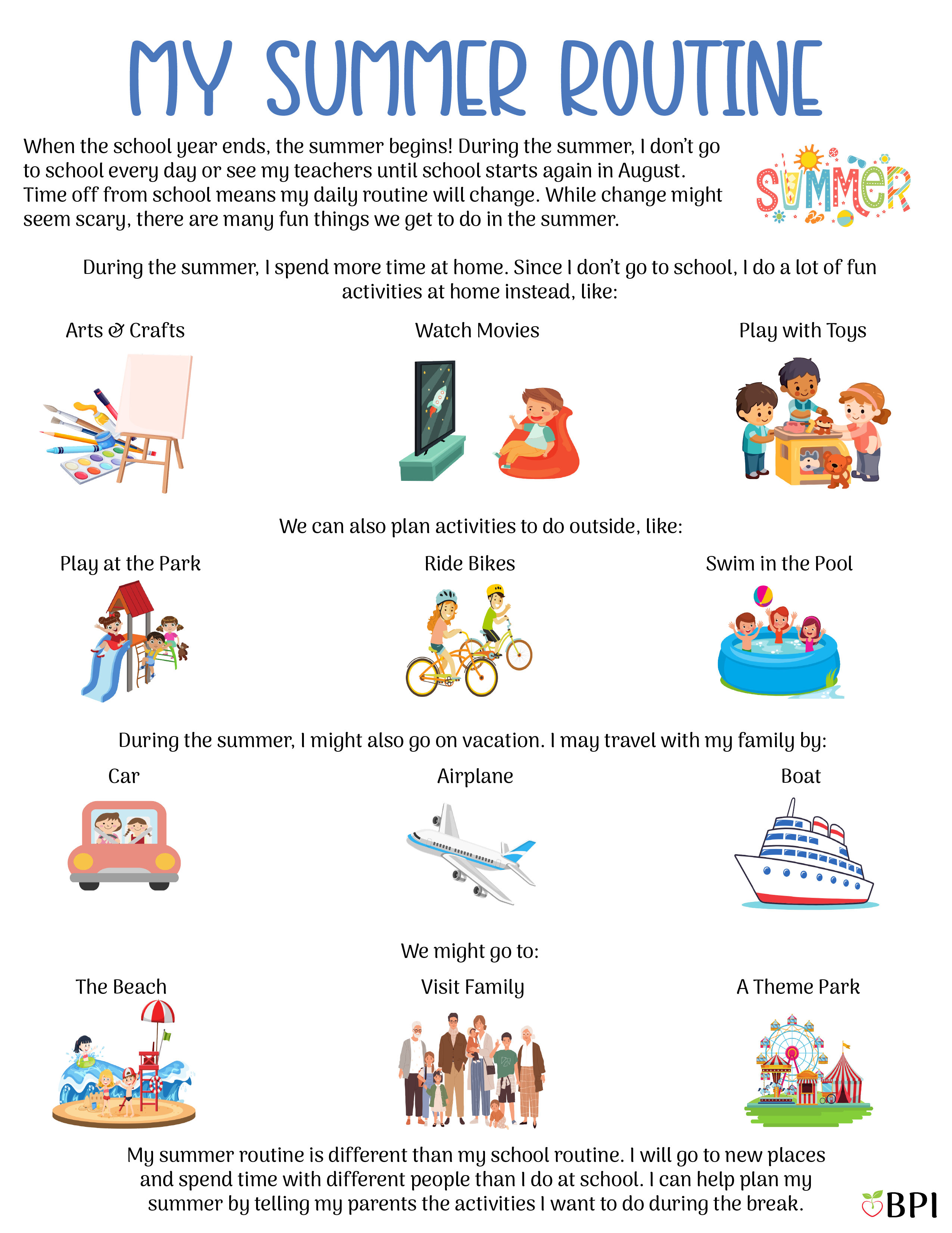 My Summer Routine When the school year ends, the summer begins! During the summer, I don't go to school every day or see my teachers until school starts again in August.
Time off from school means my daily routine will change.
While change might seem scary, there are many fun things we get to do in the summer. During the summer, I spend more time at home.
Since I don't go to school, I do a lot of fun activities at home instead, like:
Arts and crafts
Watch movies
Play with toys
We can also plan activities to do outside, like:
Play at the park
Ride bikes
Swim in the pool During the summer, I might also go on vacation.
I may travel with my family by:
Car
Airplane
Boat
We might go to:
The beach
Visit family
A theme park My summer routine is different than my school routine.
I will go to new places and spend time with different people than I do at school. I can help plan my summer by telling my parents the activities I want to do during the break.
Then I can ask them to write down my new summer routine, so I know all the fun things we have planned!