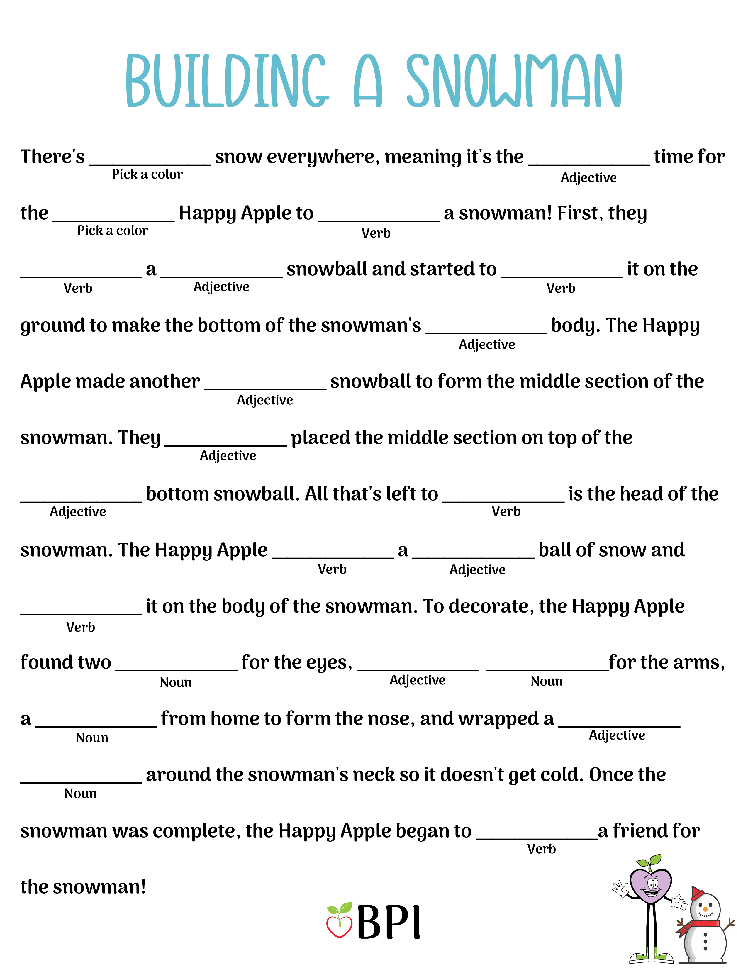 Building a Snowman There's (pick a color) snow everywhere, meaning it's the (adjective) time for the (pick a color) Happy Apple to (verb) a snowman! First, they (verb) a (adjective) snowball and started to (verb) it on the ground to make the bottom of the snowman's (adjective) body. The Happy Apple made another (adjective) snowball to form the middle section of the snowman. They (adjective) placed the middle section on top of the (adjective) bottom snowball. All that's left to (verb) is the head of the snowman. The Happy Apple (verb) a (adjective) ball of snow and (verb) it on the body of the snowman. To decorate, the Happy Apple found two (noun) for the eyes, (adjective) (noun) for the arms, a (noun) from home to form the nose, and wrapped a (adjective) (noun) around the snowman's neck so it doesn't get cold. Once the snowman was complete, the Happy Apple began to (verb) a friend for the snowman!