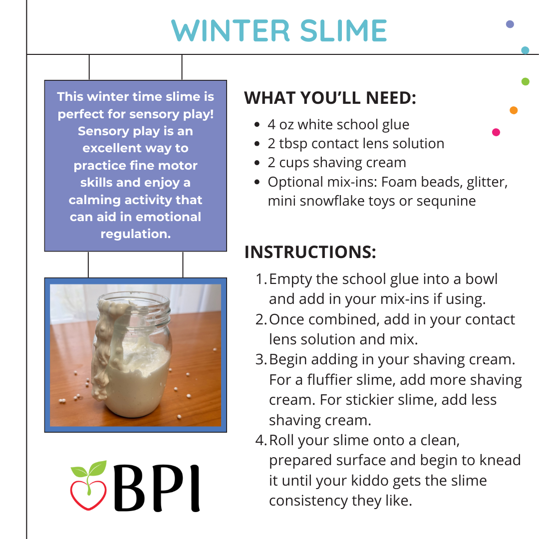 Winter Slime
This winter time slime is perfect for sensory play! Sensory play is an excellent way to practice fine motor skills and enjoy a calming activity that can aid in emotional regulation. What You’ll Need:
4 oz white school glue
2 tbsp contact lens solution
2 cups shaving cream
Optional mix-ins: Foam beads, glitter, mini snowflake toys or sequnine Instructions:
Empty the school glue into a bowl and add in your mix-ins if using.
Once combined, add in your contact lens solution and mix.
Begin adding in your shaving cream. For a fluffier slime, add more shaving cream. For stickier slime, add less shaving cream.
Roll your slime onto a clean, prepared surface and begin to knead it until your kiddo gets the slime consistency they like.