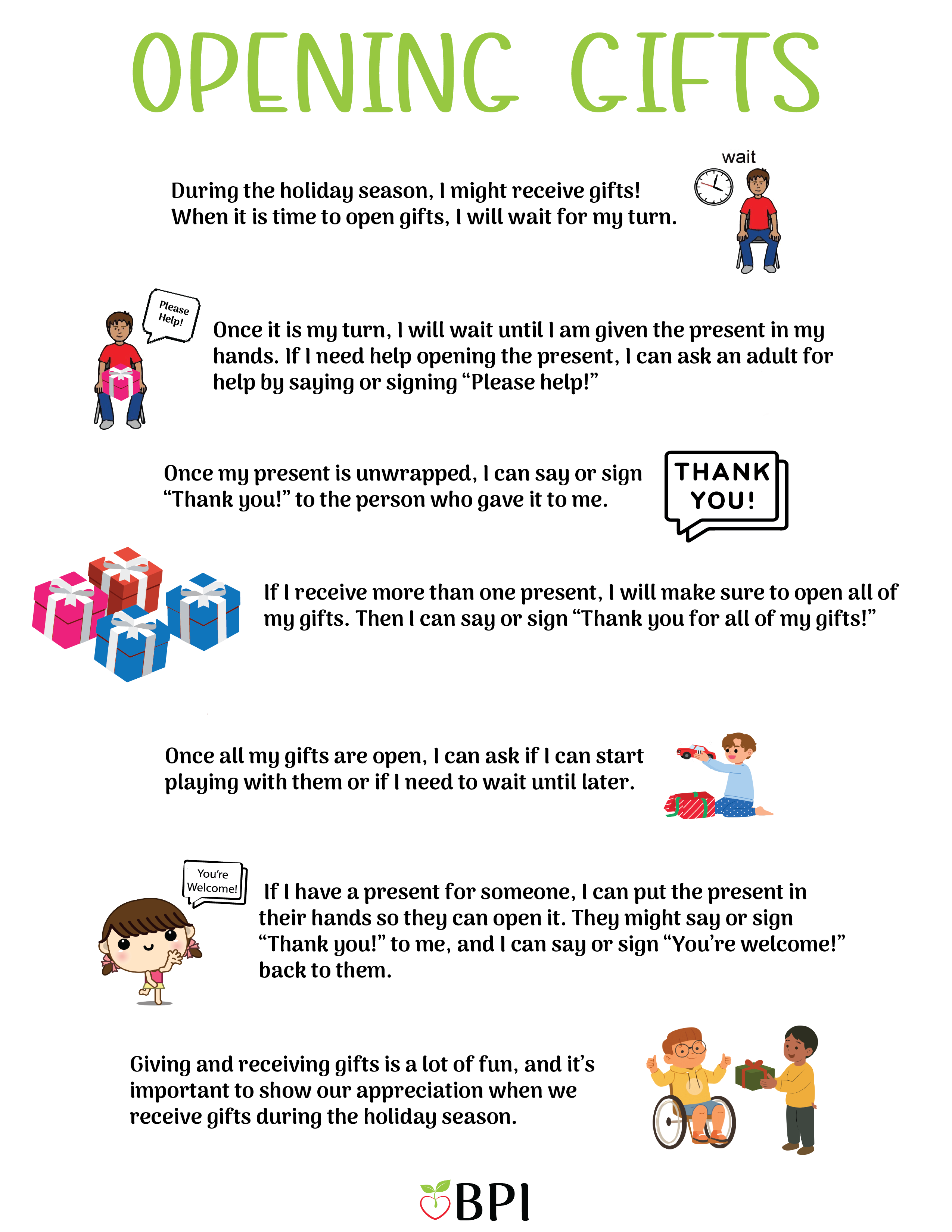 Opening Gifts: During the holidays I might receive presents! When it is time to open gifts, I will wait for it to be my turn. Once it is my turn, I will wait until I am given the gifts in my hands. If I need help opening the gift, I can say "Please Help!" to an adult. Once the gift is unwrapped, I will say "Thank you!" I might receive many presents, so I will make sure to open all my gifts before I start playing. When all of my gifts are open, I can say "Thank you for my gifts, I love them!" Then I can give other people the gifts I have for them. When they say "Thank you!" I can say "You're Welcome!' 