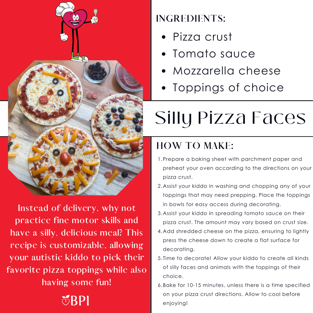 Silly Pizza Faces Instead of delivery, why not practice fine motor skills and have a silly, delicious meal? This recipe is customizable, allowing your autistic kiddo to pick their favorite pizza toppings while also having some fun! Ingredients:
Pizza crust
Tomato sauce
Mozzarella cheese
Toppings of choice Instructions:
Prepare a baking sheet with parchment paper and preheat your oven according to the directions on your pizza crust.
Assist your kiddo in washing and chopping any of your toppings that may need prepping. Place the toppings in bowls for easy access during decorating.
Assist your kiddo in spreading tomato sauce on their pizza crust. The amount may vary based on crust size.
Add shredded cheese on the pizza, ensuring to lightly press the cheese down to create a flat surface for decorating.
Time to decorate! Allow your kiddo to create all kinds of silly faces and animals with the toppings of their choice.
Bake for 10-15 minutes, unless there is a time specified on your pizza crust directions. Allow to cool before enjoying!
