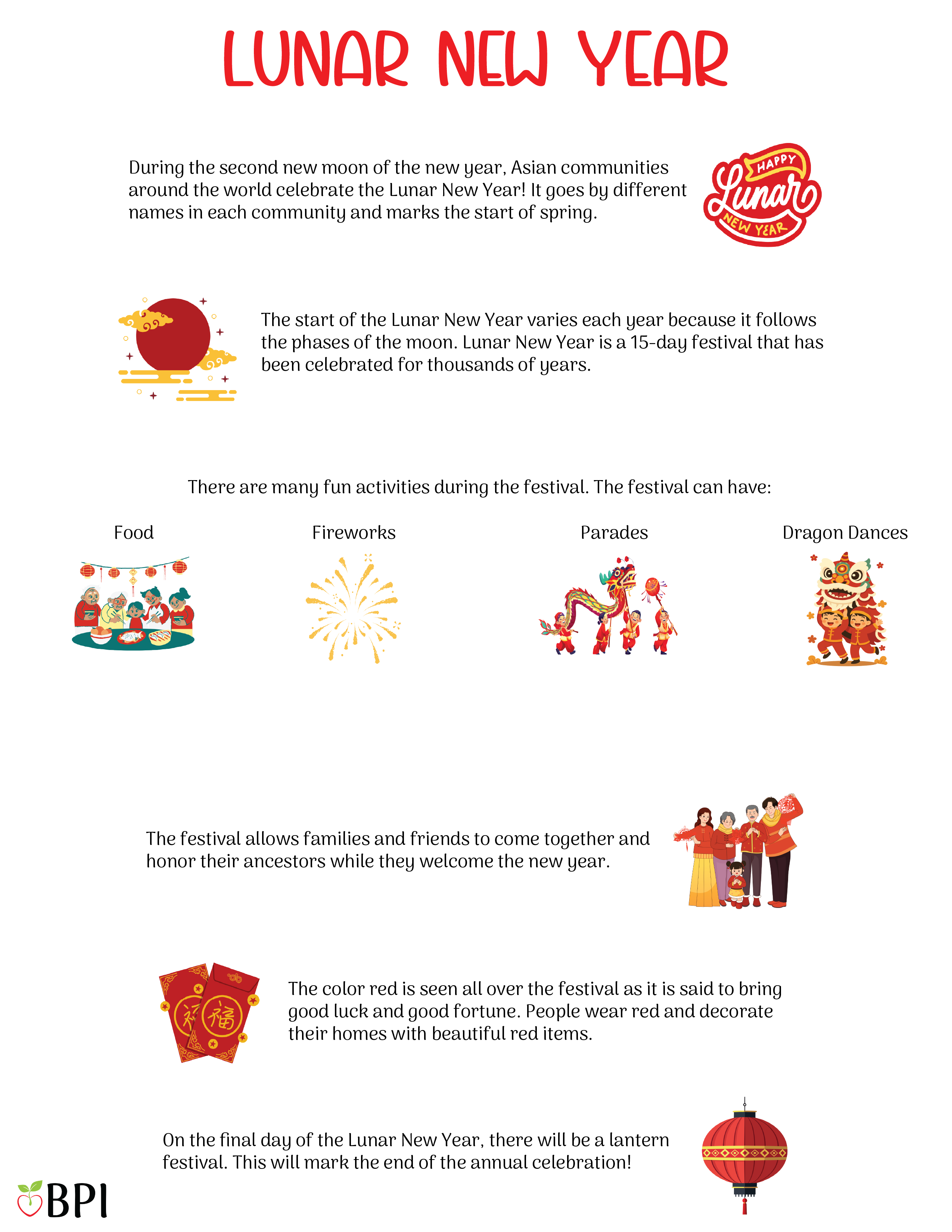 Luna New Year During the second new moon of the new year, Asian communities around the world celebrate the Lunar New Year! It goes by different names in each community and marks the start of spring. The start of the Lunar New Year varies each year because it follows the phases of the moon. Lunar New Year is a 15-day festival that has been celebrated for thousands of years. There are many fun activities during the festival. The festival can have:
Food
Fireworks
Parades
Dragon dances
Plays
The festival allows families and friends to come together and honor their ancestors while they welcome the new year. The color red is seen all over the festival as it is said to bring good luck and good fortune. People wear red and decorate their homes with beautiful red items. On the final day of the Lunar New Year, there will be a lantern festival. This will mark the end of the annual celebration!