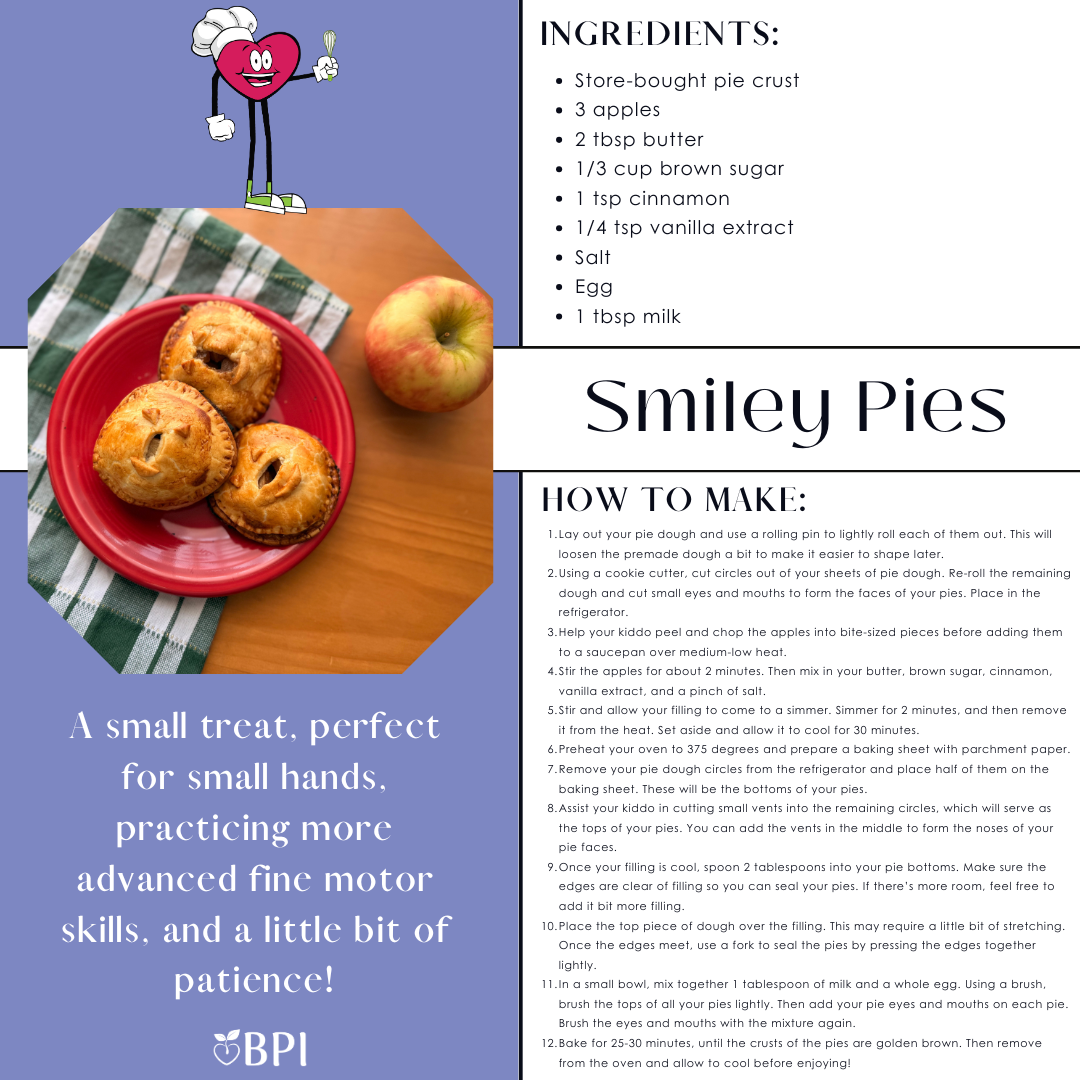 Smiley Pies
A small treat, perfect for small hands, practicing more advanced fine motor skills, and a little bit of patience! Ingredients:
Store-bought pie crust
3 apples
2 tbsp butter
1/3 cup brown sugar
1 tsp cinnamon
1/4 tsp vanilla extract
Salt
Egg
1 tbsp milk Instructions:
Lay out your pie dough and use a rolling pin to lightly roll each of them out. This will loosen the premade dough a bit to make it easier to shape later.
Using a cookie cutter, cut circles out of your sheets of pie dough. Reroll the remaining dough and cut small eyes and mouths to form the faces of your pies. Place in the refrigerator.
Help your kiddo peel and chop the apples into bite-sized pieces before adding them to a saucepan over medium-low heat.
Stir the apples for about 2 minutes. Then mix in your butter, brown sugar, cinnamon, vanilla extract, and a pinch of salt.
Stir and allow your filling to come to a simmer. Simmer for 2 minutes, and then remove it from the heat. Set aside and allow it to cool for 30 minutes.
Preheat your oven to 375 degrees and prepare a baking sheet with parchment paper.
Remove your pie dough circles from the refrigerator and place half of them on the baking sheet. These will be the bottoms of your pies.
Assist your kiddo in cutting small vents into the remaining circles, which will serve as the tops of your pies. You can add the vents in the middle to form the noses of your pie faces.
Once your filling is cool, spoon 2 tablespoons into your pie bottoms. Make sure the edges are clear of filling so you can seal your pies. If there’s more room, feel free to add it bit more filling.
Place the top piece of dough over the filling. This may require a little bit of stretching. Once the edges meet, use a fork to seal the pies by pressing the edges together lightly.
In a small bowl, mix together 1 tablespoon of milk and a whole egg. Using a brush, brush the tops of all your pies lightly. Then add your pie eyes and mouths on each pie. Brush the eyes and mouths with the mixture again.
Bake for 25-30 minutes, until the crusts of the pies are golden brown. Then remove from the oven and allow to cool before enjoying!