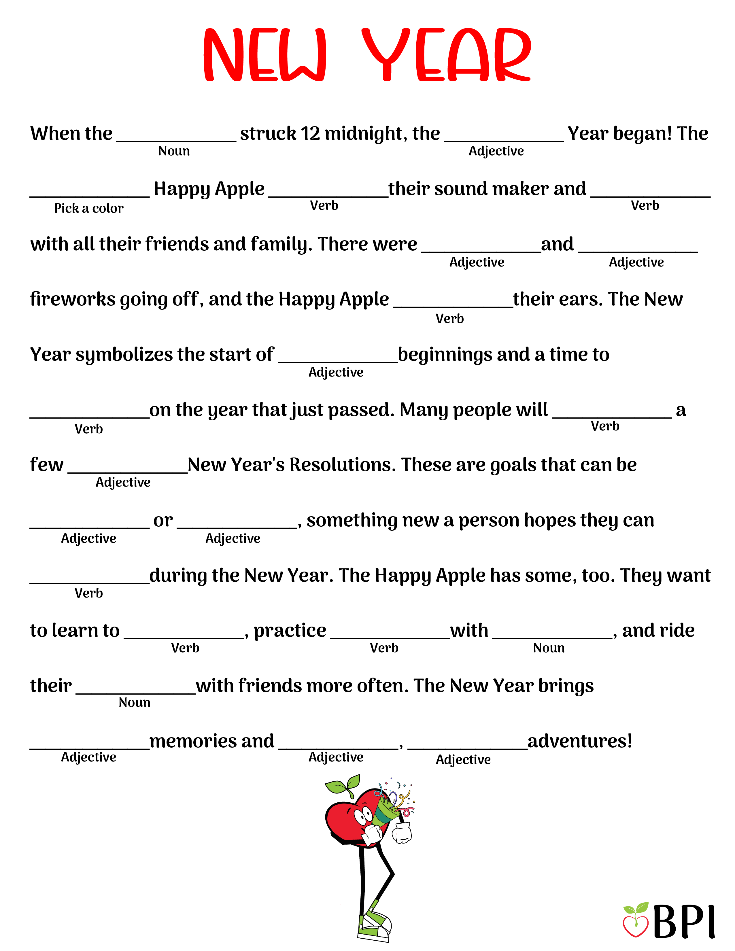 New Year Silly Blank When the (noun) struck 12 midnight, the (adjective) Year began! The (pick a color) Happy Apple (verb) their sound maker and (verb) with all their friends and family. There were (adjective) and (adjective) fireworks going off, and the Happy Apple (verb) their ears. The New Year symbolizes the start of (adjective) beginnings and a time to (verb) on the year that just passed. Many people will (verb) a few (adjective) New Year's Resolutions. These are goals that can be (adjective) or (adjective), something new a person hopes they can (verb) during the New Year. The Happy Apple has some, too. They want to learn to (verb), practice (verb) with (noun), and ride their (noun) with friends more often. The New Year brings (adjective) memories and (adjective), (adjective) adventures!