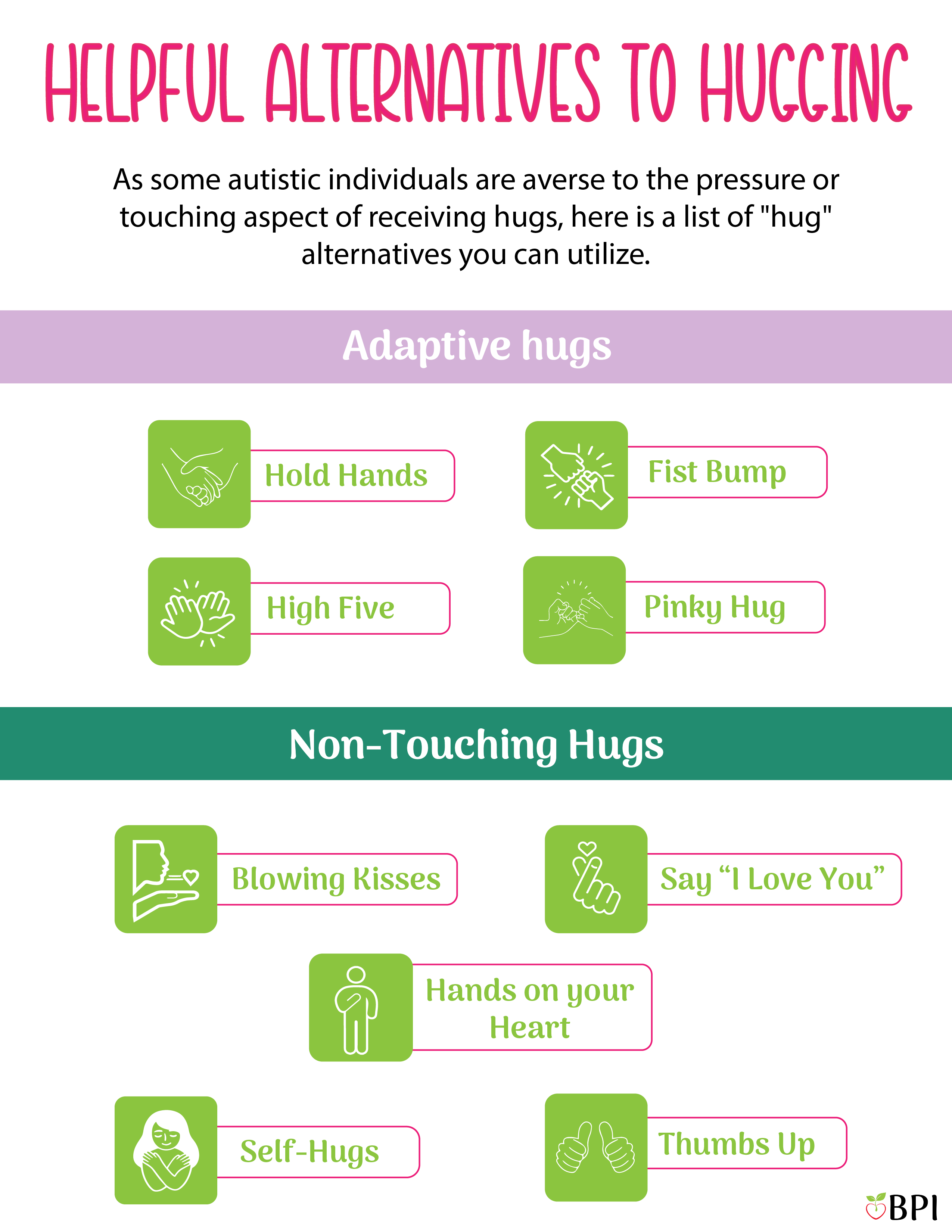 As some autistic individuals are averse to the pressure or touching aspect of receiving hugs, here is a list of "hug" alternatives you can utilize.
Adaptive hugs
hold hands, fist bumps, high five, pinky hug. Non-touching hugs
Blowing kisses, say "i love you". hands on your heart, self hugs, thumbs up
