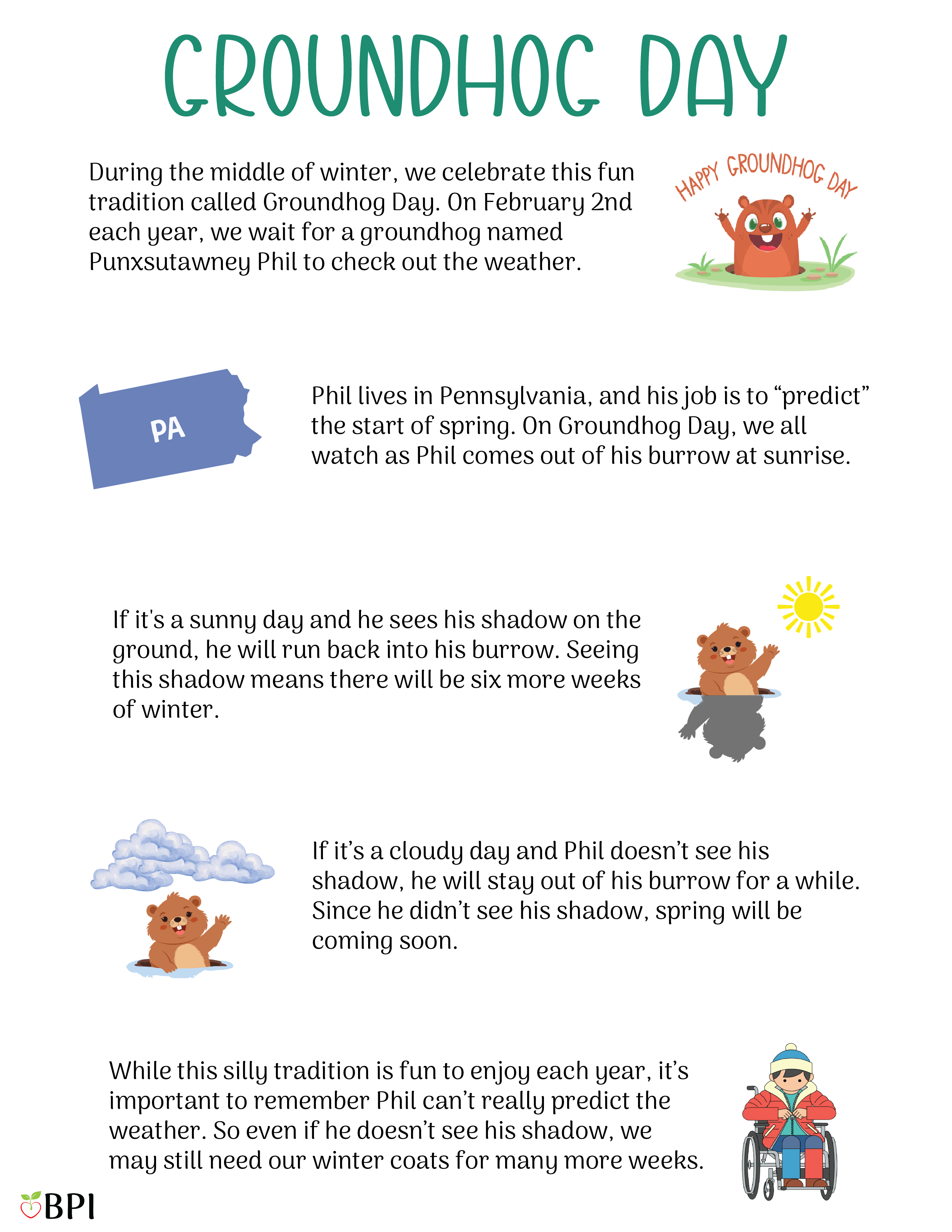 Groundhog Day During the middle of winter, we celebrate this fun tradition called Groundhog Day.
On February 2nd each year, we wait for a groundhog named Punxsutawney Phil to check out the weather.
Phil lives in Pennsylvania, and his job is to “predict” the start of spring.
On Groundhog Day, we all watch as Phil comes out of his burrow at sunrise.
If it's a sunny day and he sees his shadow on the ground, he will run back into his burrow.
Seeing this shadow means there will be six more weeks of winter.
If it’s a cloudy day and Phil doesn’t see his shadow, he will stay out of his burrow for a while.
Since he didn’t see his shadow, spring will be coming soon.
While this silly tradition is fun to enjoy each year, it’s important to remember Phil can’t really predict the weather.
So even if he doesn’t see his shadow, we may still need our winter coats for many more weeks.