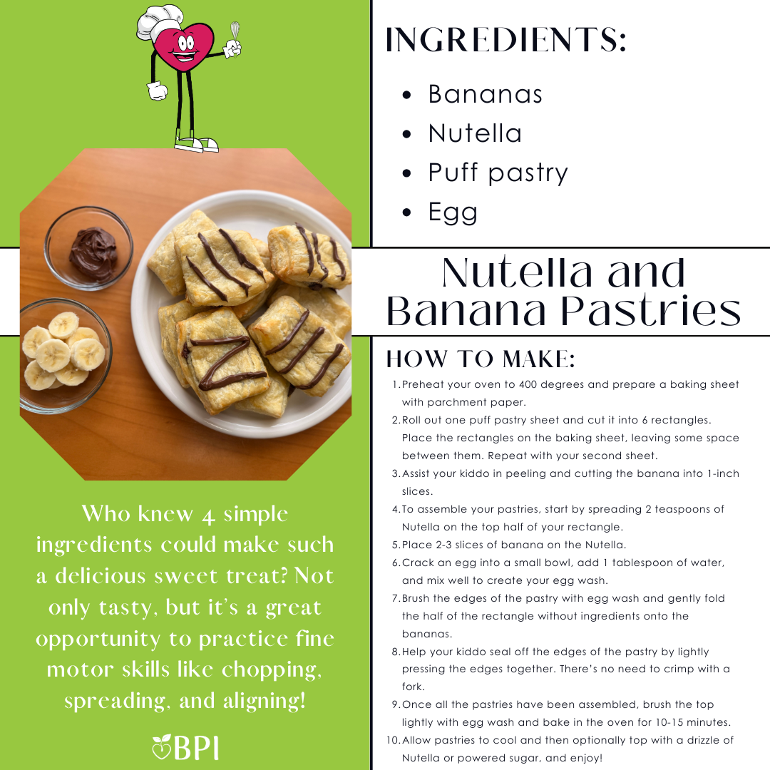 Nutella and Banana Pastries Who knew 4 simple ingredients could make such a delicious sweet treat? Not only tasty, but it’s a great opportunity to practice fine motor skills like chopping, spreading, and aligning! Ingredients:
Bananas
Nutella
Puff pastry
Egg Instructions:
Preheat your oven to 400 degrees and prepare a baking sheet with parchment paper.
Roll out one puff pastry sheet and cut it into 6 rectangles. Place the rectangles on the baking sheet, leaving some space between them. Repeat with your second sheet.
Assist your kiddo in peeling and cutting the banana into 1-inch slices.
To assemble your pastries, start by spreading 2 teaspoons of Nutella on the top half of your rectangle.
Place 2-3 slices of banana on the Nutella.
Crack an egg into a small bowl, add 1 tablespoon of water, and mix well to create your egg wash.
Brush the edges of the pastry with egg wash and gently fold the half of the rectangle without ingredients onto the bananas.
Help your kiddo seal off the edges of the pastry by lightly pressing the edges together. There’s no need to crimp with a fork.
Once all the pastries have been assembled, brush the top lightly with egg wash and bake in the oven for 10-15 minutes.
Allow pastries to cool and then optionally top with a drizzle of Nutella or powered sugar, and enjoy!