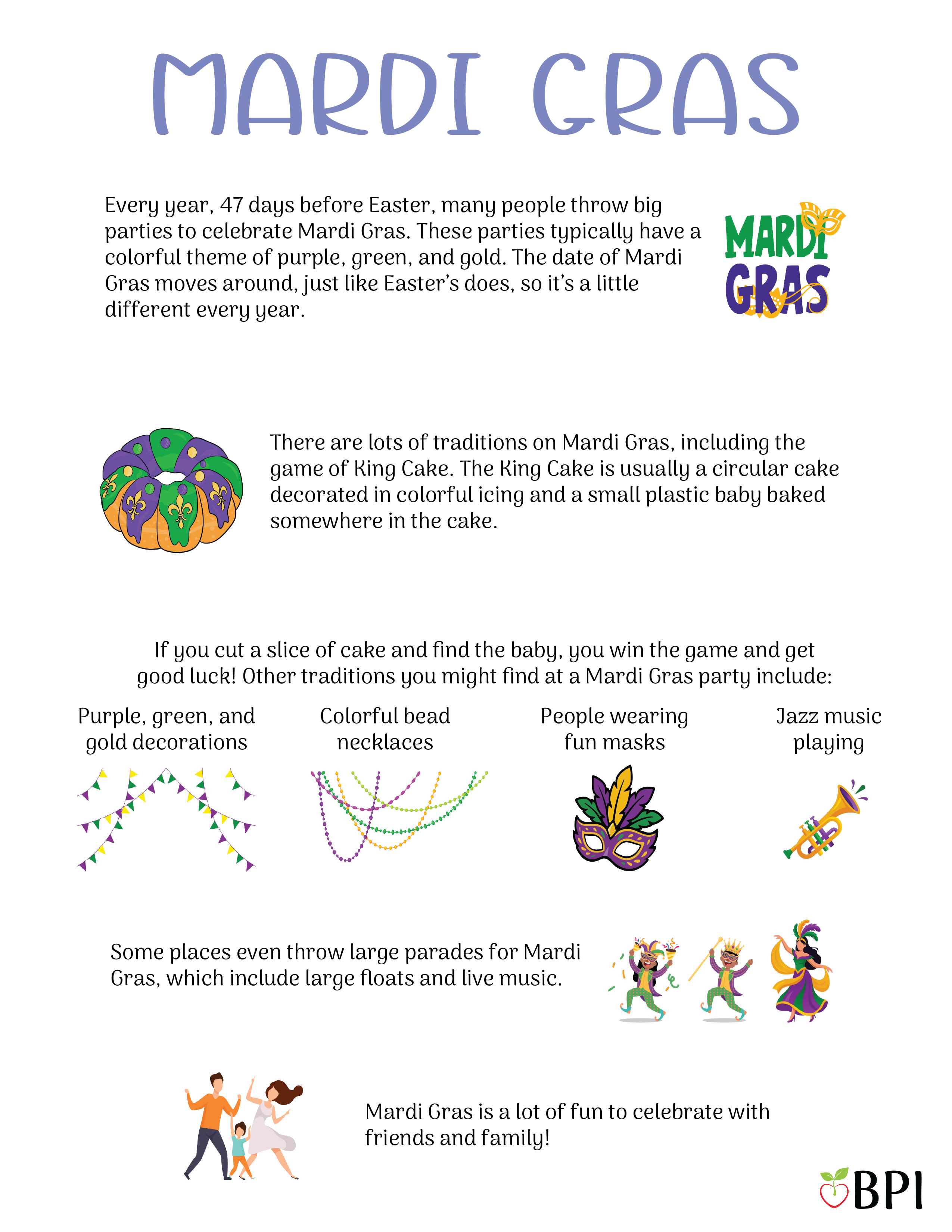 Mardi Gras Every year, 47 days before Easter, many people throw big parties to celebrate Mardi Gras.
These parties typically have a colorful theme of purple, green, and gold.
The date of Mardi Gras moves around, just like Easter’s does, so it’s a little different every year.
There are lots of traditions on Mardi Gras, including the game of King Cake.
The King Cake is usually a circular cake decorated in colorful icing and a small plastic baby baked somewhere in the cake.
If you cut a slice of cake and find the baby, you win the game and get good luck!
Other traditions you might find at a Mardi Gras party include:
Purple, green, and gold decorations
Colorful bead necklaces
People wearing fun masks
Jazz music playing
Some places even throw large parades for Mardi Gras, which include large floats and live music.
Mardi Gras is a lot of fun to celebrate with friends and family!