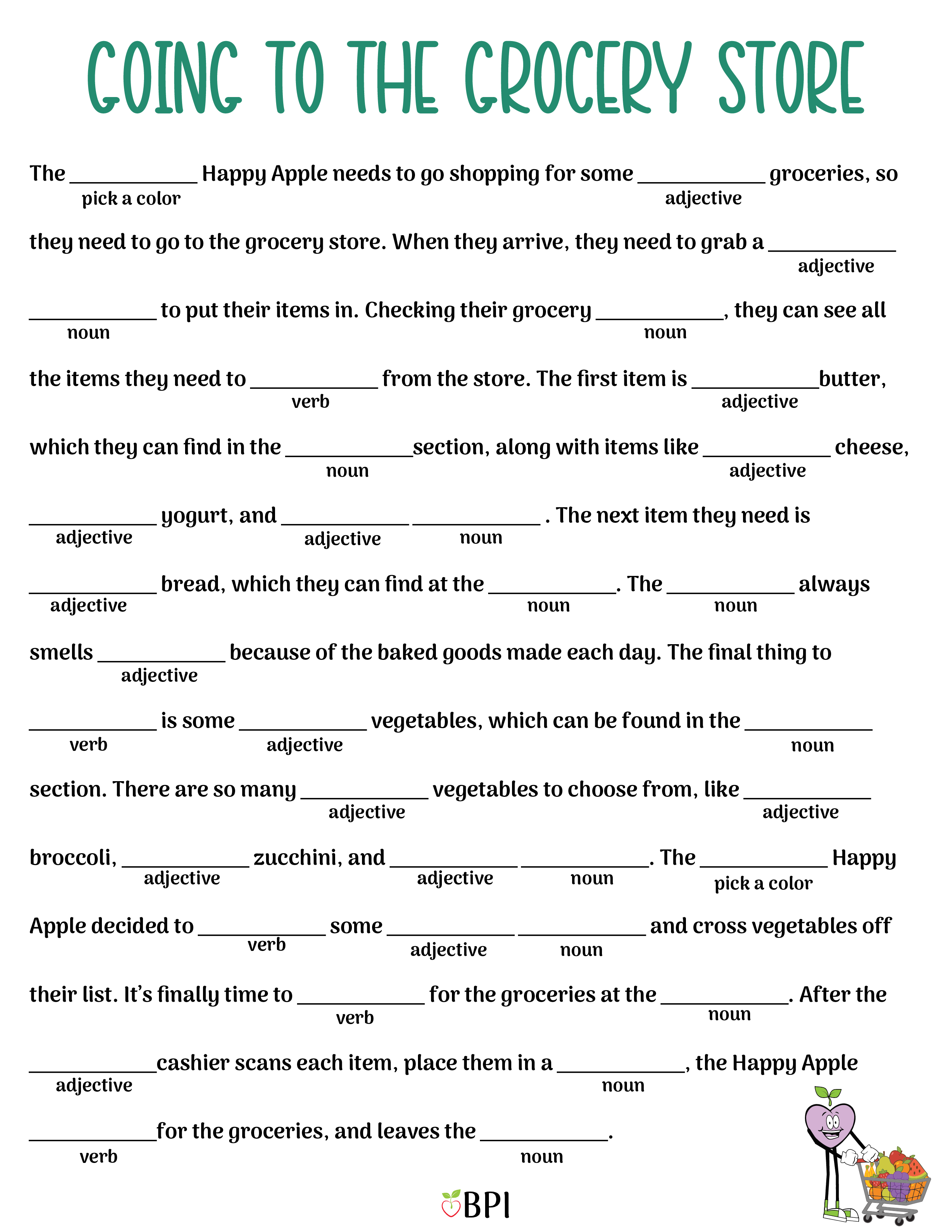 The (pick a color) Happy Apple needs to go shopping for some (adjective) groceries, so they need to go to the grocery store. When they arrive, they need to grab a (adjective) (noun) to put their items in. Checking their grocery (noun), they can see all the items they need to (verb) from the store. The first item is (adjective) butter, which they can find in the (noun) section, along with items like (adjective) cheese, (adjective) yogurt, and (adjective) (noun). The next item they need is (adjective) bread, which they can find at the (noun). The (noun) always smells (adjective) because of the baked goods made each day. The final thing to (verb) is some (adjective) vegetables, which can be found in the (noun) section. There are so many (adjective) vegetables to choose from, like (adjective) broccoli, (adjective) zucchini, and (adjective) (noun). The (pick a color) Happy Apple decided to (verb) some (adjective) (noun) and cross vegetables off their list. It’s finally time to (verb) for the groceries at the (noun). After the (adjective) cashier scans each item, place them in a (noun), the Happy Apple (verb) for the groceries, and leaves the (noun).