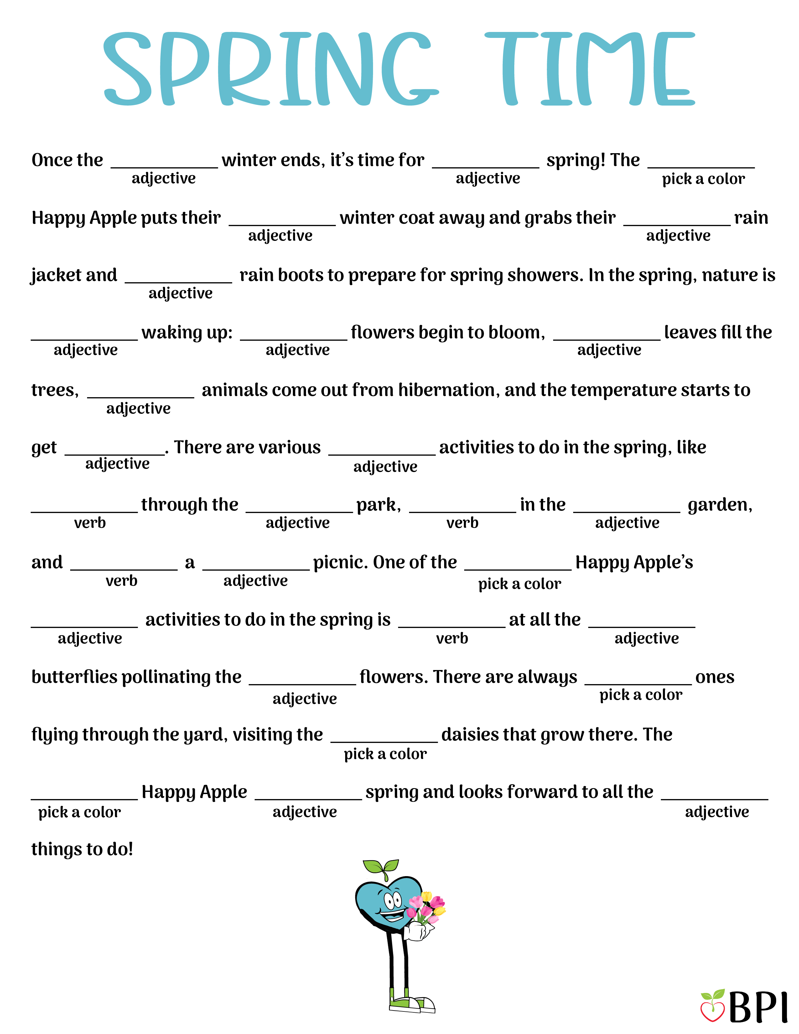 Spring Silly Blank Once the (adjective) winter ends, it’s time for (adjective) spring! The (pick a color) Happy Apple puts their (adjective) winter coat away and grabs their (adjective) rain jacket and (adjective) rain boots to prepare for spring showers. In the spring, nature is (adjective) waking up: (adjective) flowers begin to bloom, (adjective) leaves fill the trees, (adjective) animals come out from hibernation, and the temperature starts to get (adjective). There are various (adjective) activities to do in the spring, like (verb) through the (adjective) park, (verb) in the (adjective) garden, and (verb) a (adjective) picnic. One of the (pick a color) Happy Apple’s (adjective) activities to do in the spring is (verb) at all the (adjective) butterflies pollinating the (adjective) flowers. There are always (pick a color) ones flying through the yard, visiting the (pick a color) daisies that grow there. The (pick a color) Happy Apple (adjective) spring and looks forward to all the (adjective) things to do!