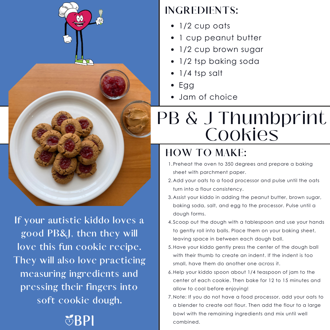 PB & J Thumbprint Cookies If your autistic kiddo loves a good PB&J, then they will love this fun cookie recipe. They will also love practicing measuring ingredients and pressing their fingers into soft cookie dough. Ingredients:
1/2 cup oats
1 cup peanut butter
1/2 cup brown sugar
1/2 tsp baking soda
1/4 tsp salt
Egg
Jam of choice Instructions:
Preheat the oven to 350 degrees and prepare a baking sheet with parchment paper.
Add your oats to a food processor and pulse until the oats turn into a flour consistency.
Assist your kiddo in adding the peanut butter, brown sugar, baking soda, salt, and egg to the processor. Pulse until a dough forms.
Scoop out the dough with a tablespoon and use your hands to gently roll into balls. Place them on your baking sheet, leaving space in between each dough ball.
Have your kiddo gently press the center of the dough ball with their thumb to create an indent. If the indent is too small, have them do another one across it.
Help your kiddo spoon about 1/4 teaspoon of jam to the center of each cookie. Then bake for 12 to 15 minutes and allow to cool before enjoying!
Note: If you do not have a food processor, add your oats to a blender to create oat flour. Then add the flour to a large bowl with the remaining ingredients and mix until well combined.