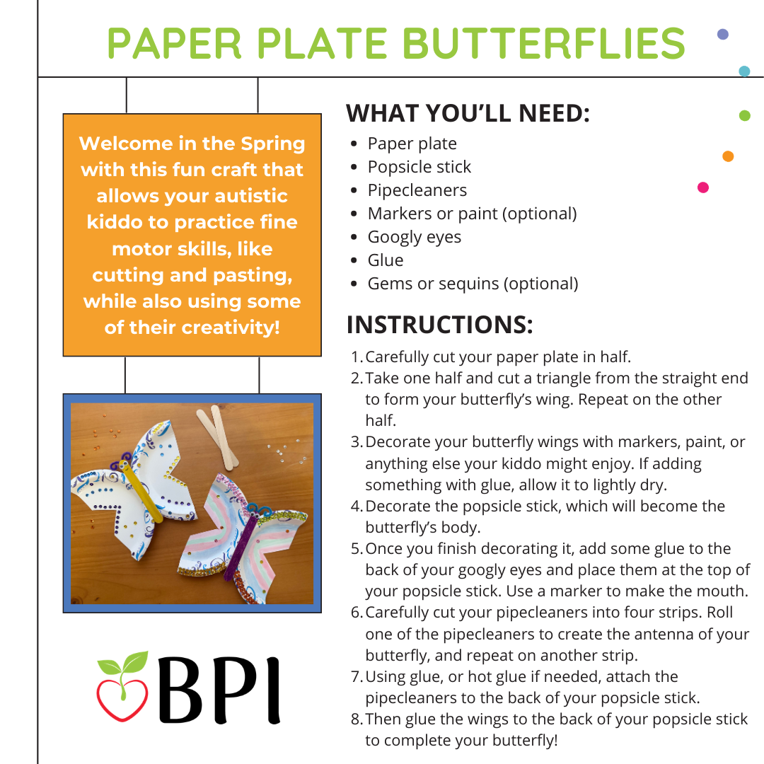 Paper Plate Butterflies Welcome in the Spring with this fun craft that allows your autistic kiddo to practice fine motor skills, like cutting and pasting, while also using some of their creativity! What You’ll Need:
Paper plate
Popsicle stick
Pipecleaners
Markers or paint (optional)
Googly eyes
Glue
Gems or sequins (optional) Instructions:
Carefully cut your paper plate in half.
Take one half and cut a triangle from the straight end to form your butterfly’s wing. Repeat on the other half.
Decorate your butterfly wings with markers, paint, or anything else your kiddo might enjoy. If adding something with glue, allow it to lightly dry.
Decorate the popsicle stick, which will become the butterfly’s body.
Once you finish decorating it, add some glue to the back of your googly eyes and place them at the top of your popsicle stick. Use a marker to make the mouth.
Carefully cut your pipecleaners into four strips. Roll one of the pipecleaners to create the antenna of your butterfly, and repeat on another strip.
Using glue, or hot glue if needed, attach the pipecleaners to the back of your popsicle stick.
Then glue the wings to the back of your popsicle stick to complete your butterfly!