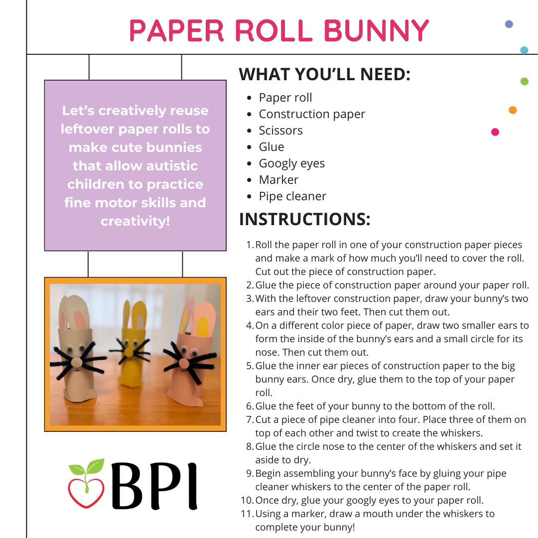 Paper Roll Bunny
Let’s creatively reuse leftover paper rolls to make cute bunnies that allow autistic children to practice fine motor skills and creativity! What you’ll need:
Paper roll
Construction paper
Scissors
Glue
Googly eyes
Marker
Pipe cleaner Instructions:
Roll the paper roll in one of your construction paper pieces and make a mark of how much you’ll need to cover the roll. Cut out the piece of construction paper.
Glue the piece of construction paper around your paper roll.
With the leftover construction paper, draw your bunny’s two ears and their two feet. Then cut them out.
On a different color piece of paper, draw two smaller ears to form the inside of the bunny’s ears and a small circle for its nose. Then cut them out.
Glue the inner ear pieces of construction paper to the big bunny ears. Once dry, glue them to the top of your paper roll.
Glue the feet of your bunny to the bottom of the roll.
Cut a piece of pipe cleaner into four. Place three of them on top of each other and twist to create the whiskers.
Glue the circle nose to the center of the whiskers and set it aside to dry.
Begin assembling your bunny’s face by gluing your pipe cleaner whiskers to the center of the paper roll.
Once dry, glue your googly eyes to your paper roll.
Using a marker, draw a mouth under the whiskers to complete your bunny!