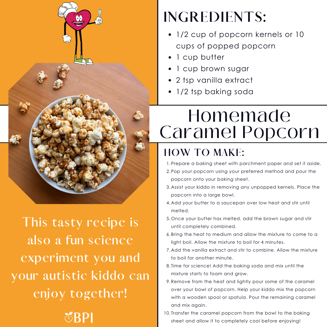 Homemade Caramel Popcorn This tasty recipe is also a fun science experiment you and your autistic kiddo can enjoy together! Ingredients:
1/2 cup of popcorn kernels or 10 cups of popped popcorn
1 cup butter
1 cup brown sugar
2 tsp vanilla extract
1/2 tsp baking soda Instructions:
Prepare a baking sheet with parchment paper and set it aside.
Pop your popcorn using your preferred method and pour the popcorn onto your baking sheet.
Assist your kiddo in removing any unpopped kernels. Place the popcorn into a large bowl.
Add your butter to a saucepan over low heat and stir until melted.
Once your butter has melted, add the brown sugar and stir until completely combined.
Bring the heat to medium and allow the mixture to come to a light boil. Allow the mixture to boil for 4 minutes.
Add the vanilla extract and stir to combine. Allow the mixture to boil for another minute.
Time for science! Add the baking soda and mix until the mixture starts to foam and grow.
Remove from the heat and lightly pour some of the caramel over your bowl of popcorn. Help your kiddo mix the popcorn with a wooden spool or spatula. Pour the remaining caramel and mix again.
Transfer the caramel popcorn from the bowl to the baking sheet and allow it to completely cool before enjoying!