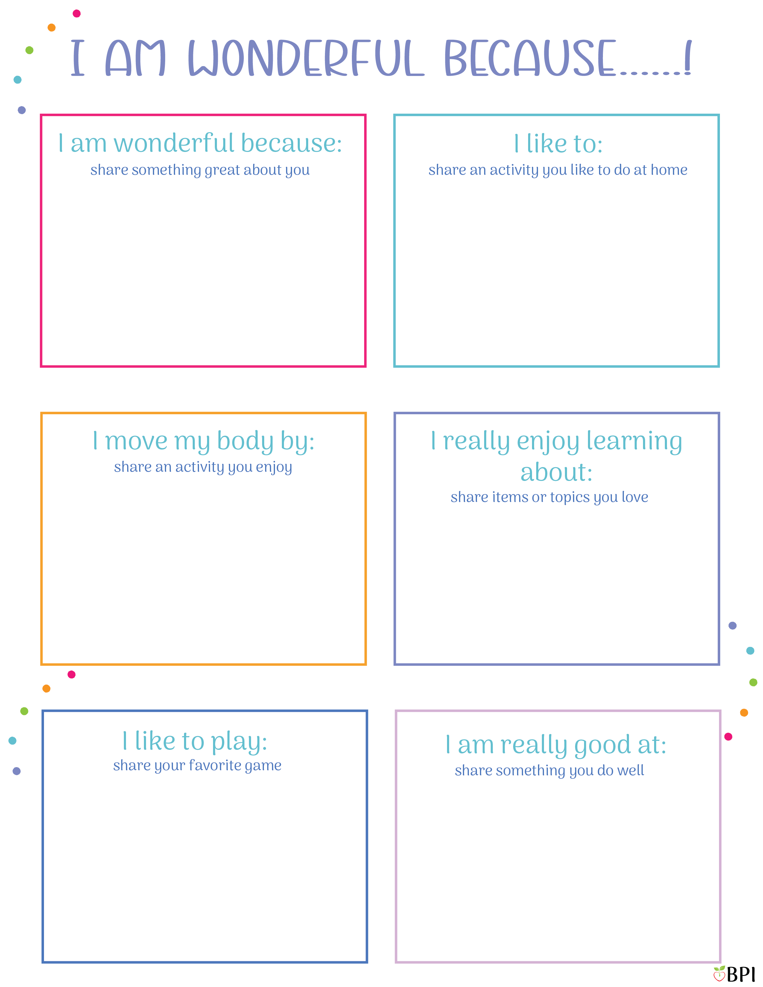I am wonderful because.....
I am wonderful because (share something great about you)
I like to: (share an activity you like to do at home)
I move my body by: (share an activity you enjoy)
I really enjoy learning about (share items or topics you love)
I like to play: (share your favorite game)
I am really good at: (share something you do well)