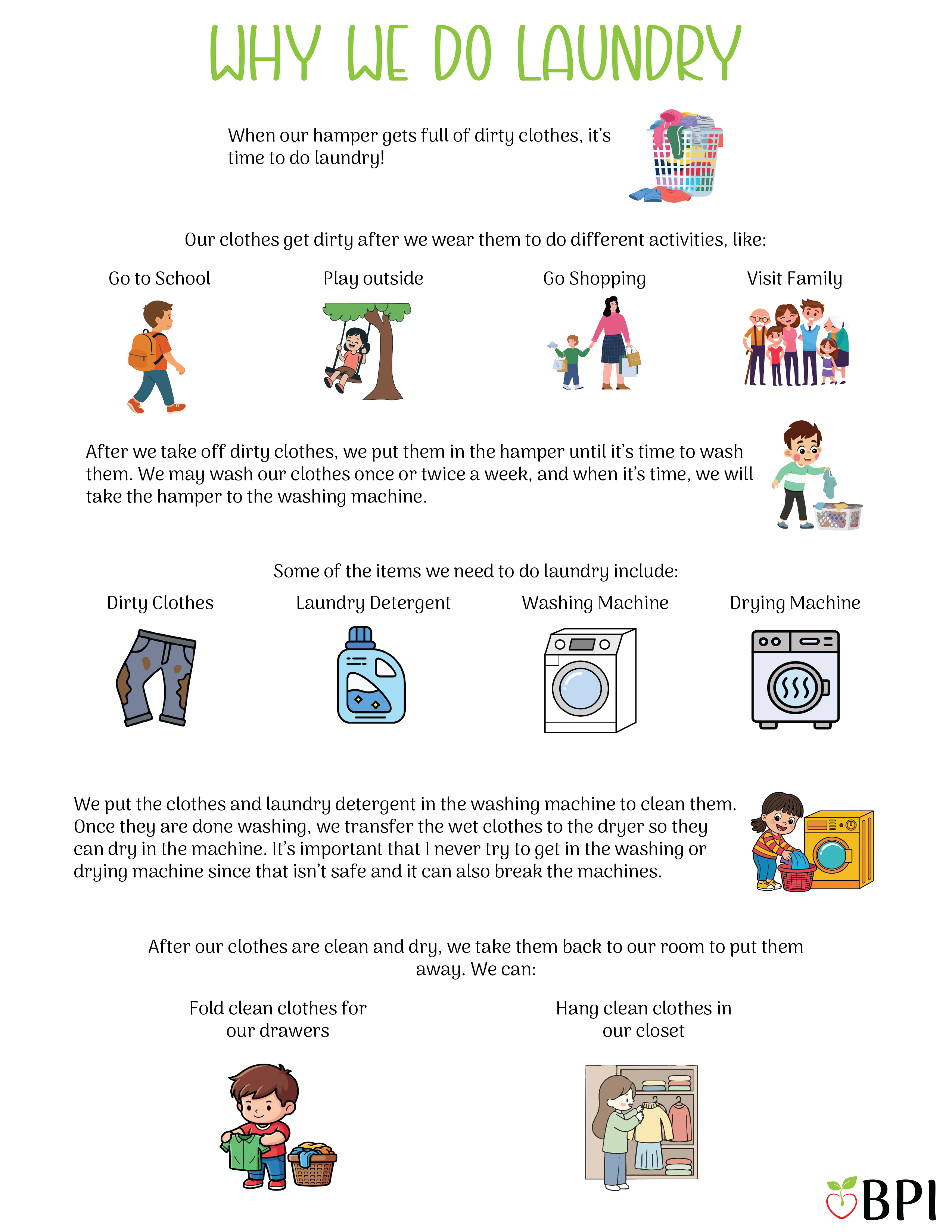 Why we do laundry When our hamper gets full of dirty clothes, it’s time to do laundry!
Our clothes get dirty after we wear them to do different activities, like:
Go to school
Play outside
Go shopping
Visit family
After we take off dirty clothes, we put them in the hamper until it’s time to wash them.
We may wash our clothes once or twice a week, and when it’s time, we will take the hamper to the washing machine.
Some of the items we need to do laundry include:
Dirty clothes
Laundry detergent
Washing machine
Drying machine
We put the clothes and laundry detergent in the washing machine to clean them.
Once they are done washing, we transfer the wet clothes to the dryer so they can dry in the machine.
It’s important that I never try to get in the washing or drying machine since that isn’t safe and it can also break the machines.
After our clothes are clean and dry, we take them back to our room to put them away.
We can:
Fold clean clothes for our drawers.
Hang clean clothes in our closet.
Wearing clean clothes keeps me smelling fresh each day!