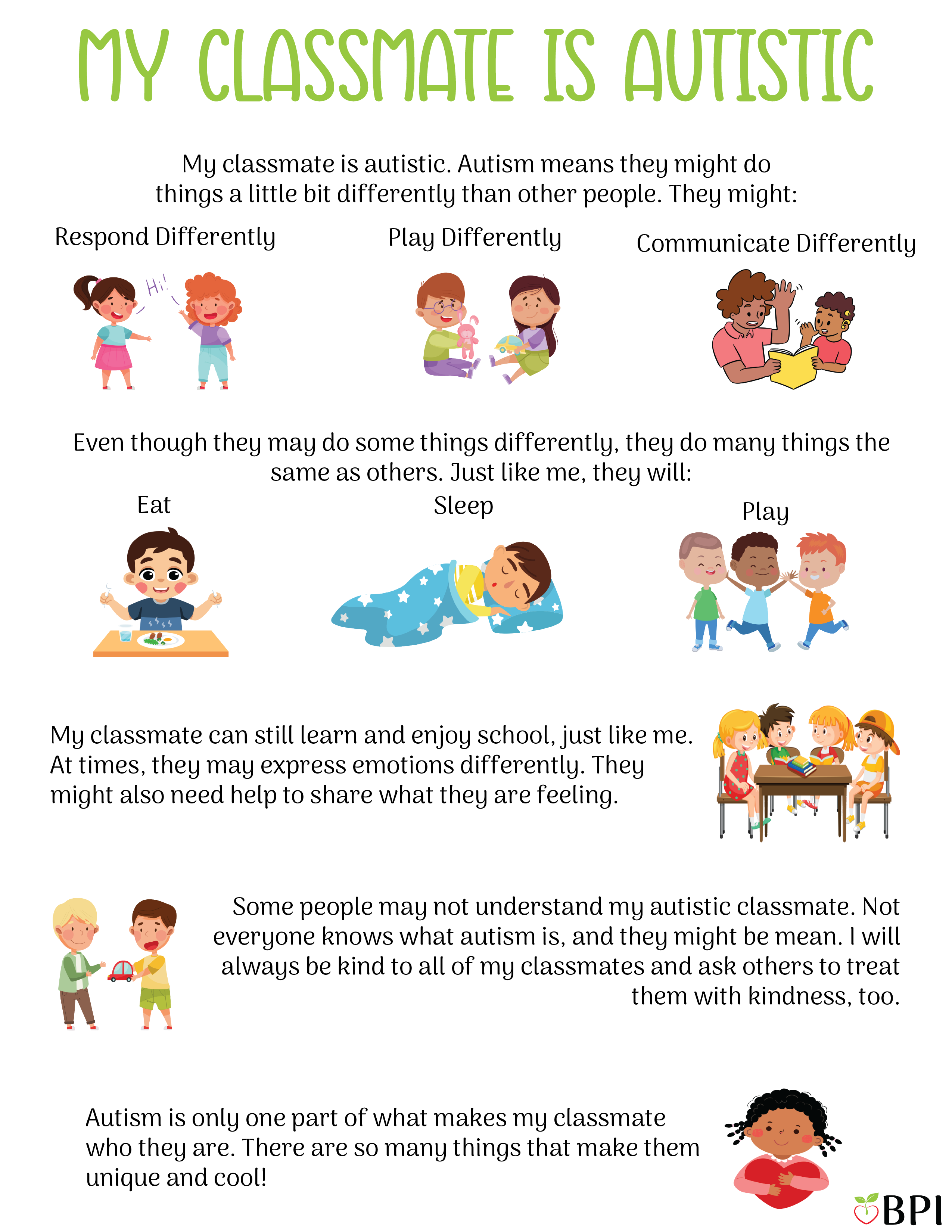 My Classmate is Autistic My classmate is autistic. Autism means they might do things a little bit differently than other people. They might: Respond differently
Play differently
Communicate differently
Even though they may do some things differently, they do many things the same as others.
Just like me, they will:
Eat
Sleep
Play
My classmate can still learn and enjoy school, just like me.
At times, they may express emotions differently. They might also need help to share what they are feeling.
Some people may not understand my autistic classmate. Not everyone knows what autism is, and they might be mean.
I will always be kind to all of my classmates and ask others to treat them with kindness, too.
Autism is only one part of what makes my classmate who they are. There are so many things that make them unique and cool!