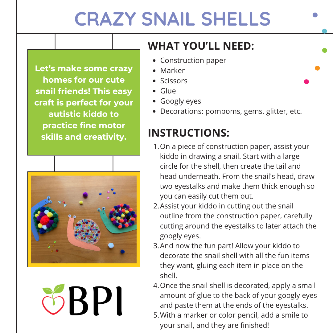 Crazy Snail Shells
Let’s make some crazy homes for our cute snail friends! This easy craft is perfect for your autistic kiddo to practice fine motor skills and creativity. What you’ll need:
Construction paper
Marker
Scissors
Glue
Googly eyes
Decorations: pompoms, gems, glitter, etc. Instructions:
On a piece of construction paper, assist your kiddo in drawing a snail. Start with a large circle for the shell, then create the tail and head underneath. From the snail's head, draw two eyestalks and make them thick enough so you can easily cut them out.
Assist your kiddo in cutting out the snail outline from the construction paper, carefully cutting around the eyestalks to later attach the googly eyes.
And now the fun part! Allow your kiddo to decorate the snail shell with all the fun items they want, gluing each item in place on the shell.
Once the snail shell is decorated, apply a small amount of glue to the back of your googly eyes and paste them at the ends of the eyestalks.
With a marker or color pencil, add a smile to your snail, and they are finished!