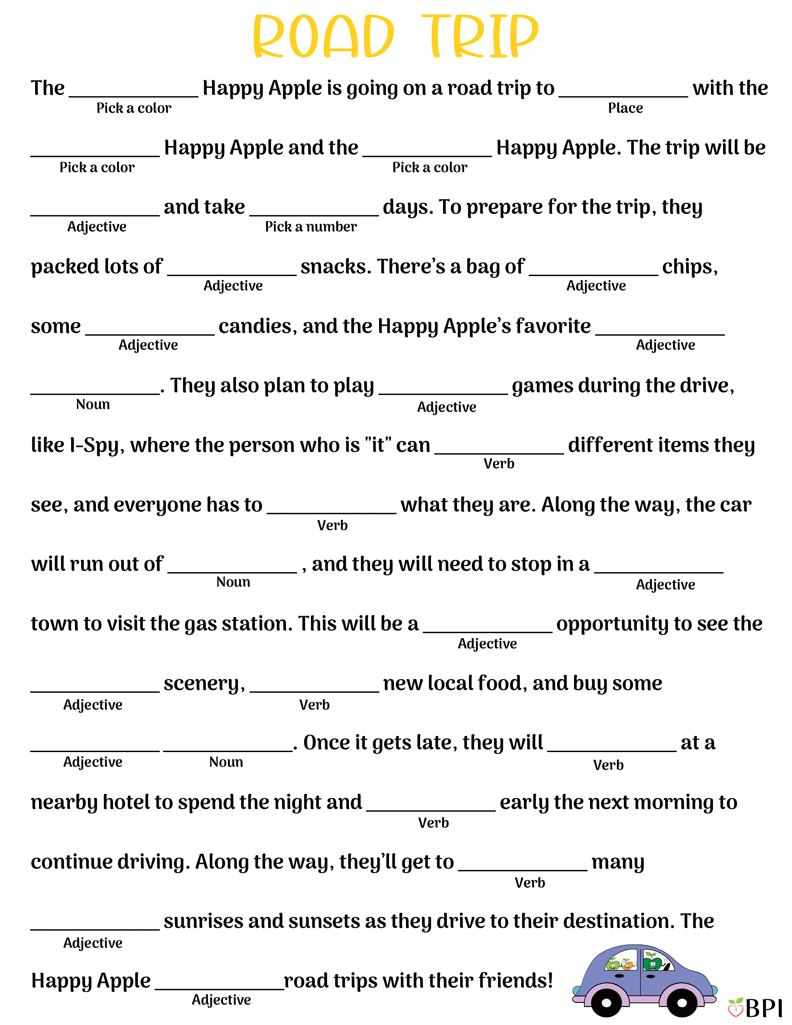 Road Trip The (pick a color) Happy Apple is going on a road trip to (place) with the (pick a color) Happy Apple and the (pick a color) Happy Apple. The trip will be (adjective) and take (pick a number) days. To prepare for the trip, they packed lots of (adjective) snacks. There’s a bag of (adjective) chips, some (adjective) candies, and the Happy Apple’s favorite (adjective) (noun). They also plan to play (adjective) games during the drive, like I-Spy, where the person who is "it" can (verb) different items they see, and everyone has to (verb) what they are. Along the way, the car will run out of (noun), and they will need to stop in a (adjective) town to visit the gas station. This will be a (adjective) opportunity to see the (adjective) scenery, (verb) new local food, and buy some (adjective) (noun). Once it gets late, they will (verb) at a nearby hotel to spend the night and (verb) early the next morning to continue driving. Along the way, they’ll get to (verb) many (adjective) sunrises and sunsets as they drive to their destination. The Happy Apple (adjective) road trips with their friends!