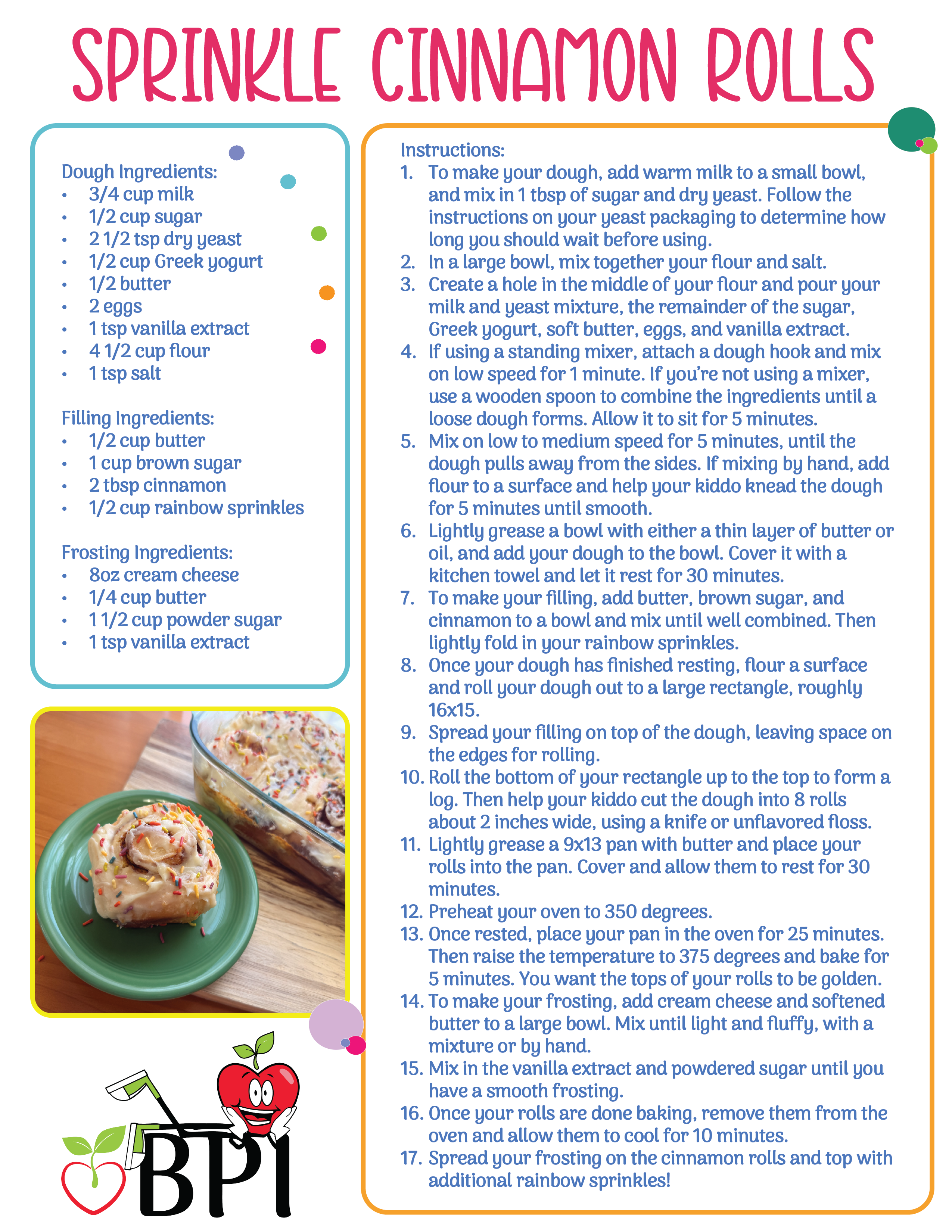 Funfetti Cinnamon Rolls
A festive and fun recipe is exactly what the season calls for! This advanced recipe is perfect for your autistic kiddo to practice more advanced fine motor skills, as well as measuring and patience. Dough Ingredients:
3/4 cup milk
1/2 cup sugar
2 1/2 tsp dry yeast
1/2 cup Greek yogurt
1/2 butter
2 eggs
1 tsp vanilla extract
4 1/2 cup flour
1 tsp salt
Filling Ingredients:
1/2 cup butter
1 cup brown sugar
2 tbsp cinnamon
1/2 cup rainbow sprinkles
Frosting Ingredients:
8oz cream cheese
1/4 cup butter
1 1/2 cup powder sugar
1 tsp vanilla extract Instructions:
To make your dough, add warm milk to a small bowl, and mix in 1 tbsp of sugar and dry yeast. Follow the instructions on your yeast packaging to determine how long you should wait before using.
In a large bowl, mix together your flour and salt.
Create a hole in the middle of your flour and pour your milk and yeast mixture, the remainder of the sugar, Greek yogurt, soft butter, eggs, and vanilla extract.
If using a standing mixer, attach a dough hook and mix on low speed for 1 minute. If you’re not using a mixer, use a wooden spoon to combine the ingredients until a loose dough forms. Allow it to sit for 5 minutes.
Mix on low to medium speed for 5 minutes, until the dough pulls away from the sides. If mixing by hand, add flour to a surface and help your kiddo knead the dough for 5 minutes until smooth.
Lightly grease a bowl with either a thin layer of butter or oil, and add your dough to the bowl. Cover it with a kitchen towel and let it rest for 30 minutes.
To make your filling, add butter, brown sugar, and cinnamon to a bowl and mix until well combined. Then lightly fold in your rainbow sprinkles.
Once your dough has finished resting, flour a surface and roll your dough out to a large rectangle, roughly 16x15.
Spread your filling on top of the dough, leaving space on the edges for rolling.
Roll the bottom of your rectangle up to the top to form a log. Then help your kiddo cut the dough into 8 rolls about 2 inches wide, using a knife or unflavored floss.
Lightly grease a 9x13 pan with butter and place your rolls into the pan. Cover and allow them to rest for 30 minutes.
Preheat your oven to 350 degrees.
Once rested, place your pan in the oven for 25 minutes. Then raise the temperature to 375 degrees and bake for 5 minutes. You want the tops of your rolls to be golden.
To make your frosting, add cream cheese and softened butter to a large bowl. Mix until light and fluffy, with a mixture or by hand.
Mix in the vanilla extract and powdered sugar until you have a smooth frosting.
Once your rolls are done baking, remove them from the oven and allow them to cool for 10 minutes.
Spread your frosting on the cinnamon rolls and top with additional rainbow sprinkles!