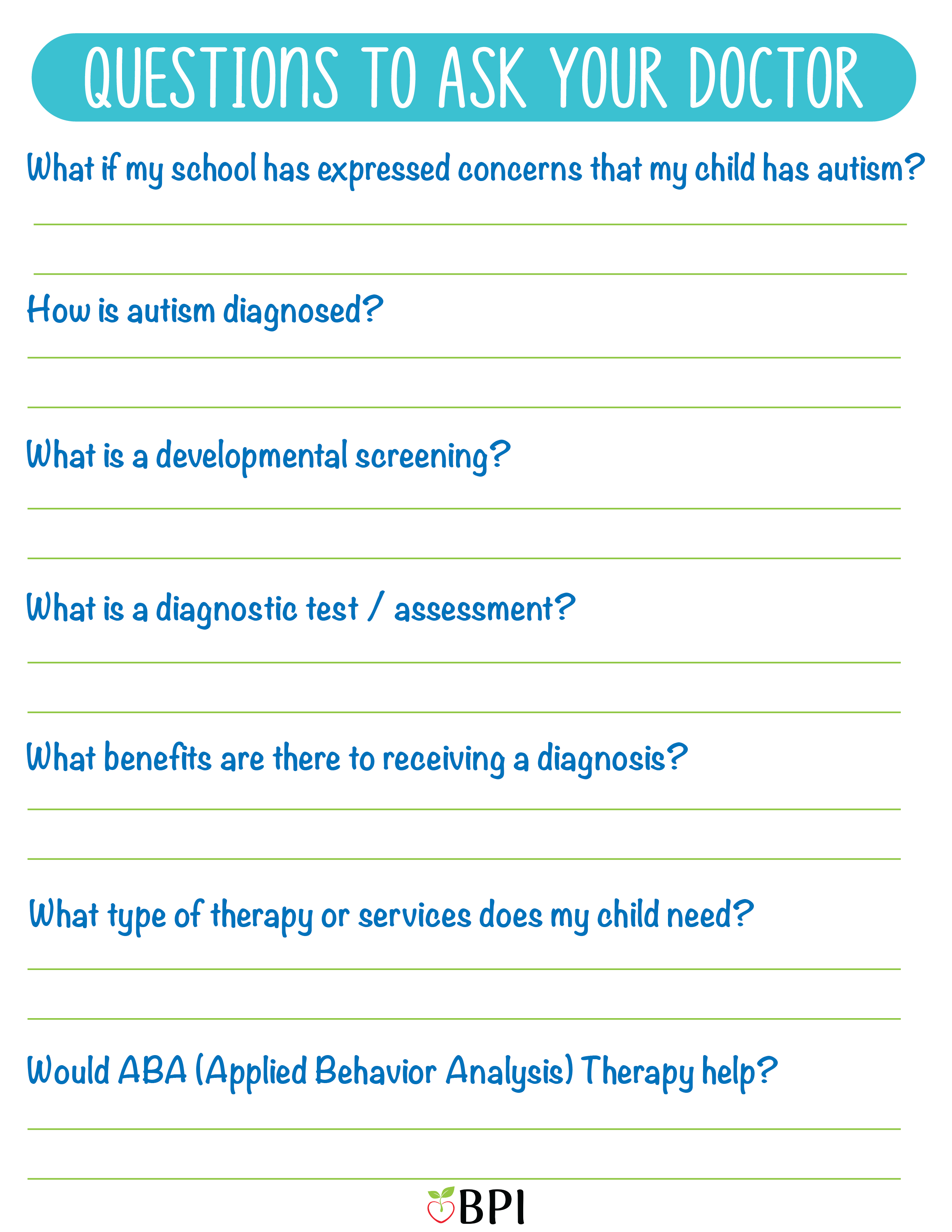 Questions to Ask Your Doctor:
What if my school has expressed concerns that my child has autism?
How is autism diagnosed?
What is a developmental screening?
What is a diagnostic test/assessment?
What are the benefits are there to receiving a diagnosis?
What type of therapy or other services does my child need?
Would ABA (Applied Behavior Analysis) Therapy?