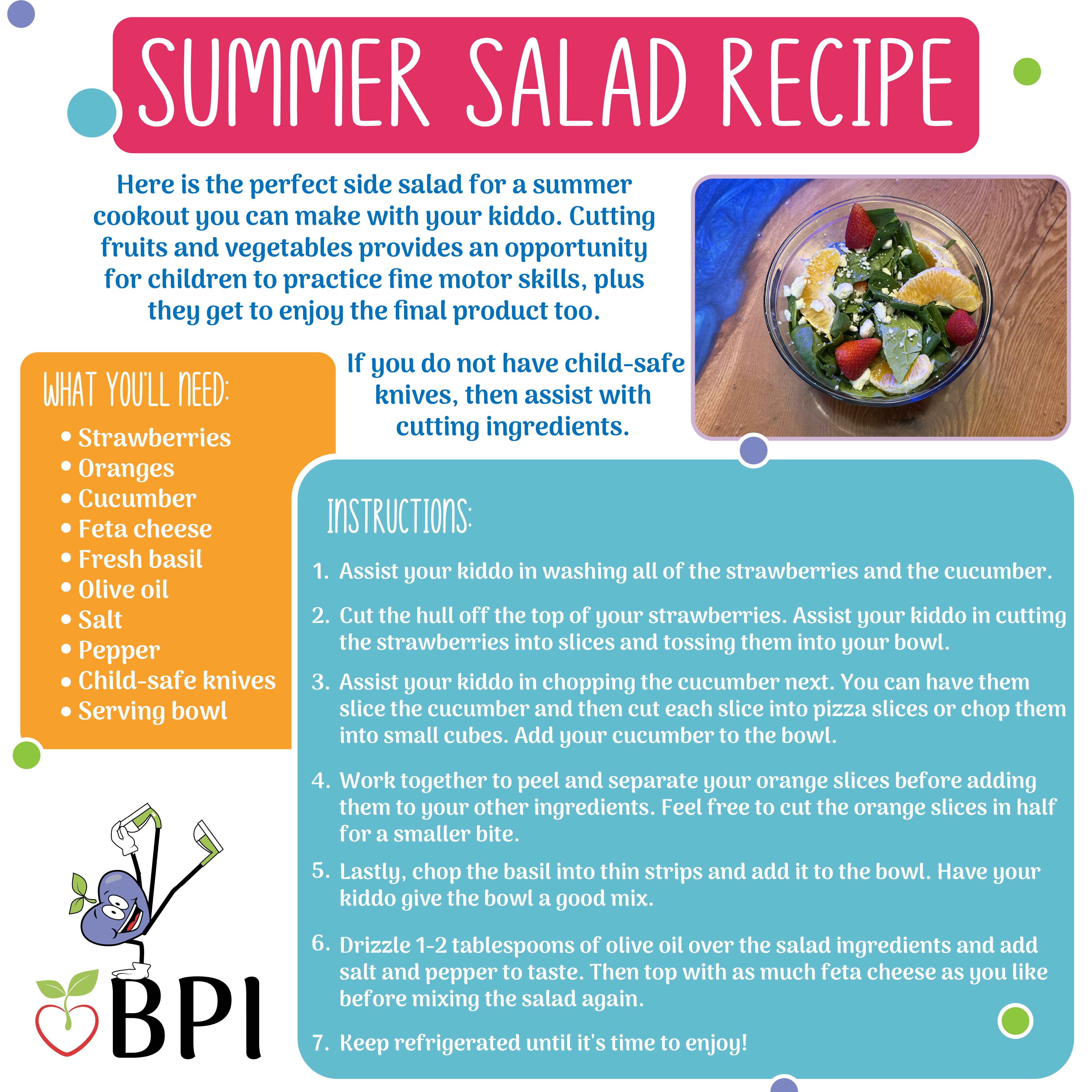 Summer Salad Recipe: Here is the perfect side salad for a summer cookout you can make with your kiddo. Cutting fruits and vegetables provides an opportunity for children to practice fine motor skills, plus they get to enjoy the final product too. If you do not have child-safe knives, then assist with cutting ingredients. What you'll need: -Strawberries
-Oranges
-Cucumber
-Feta cheese
-Fresh basil
-Olive oil
-Salt
-Pepper
-Child-safe knives
-Serving bowl Instructions:
1. Assist your kiddo in washing all of the strawberries and the cucumber.
2. Cut the hull off the top of your strawberries. Assist your kiddo in cutting the strawberries into slices and tossing them into your bowl.
3. Assist your kiddo in chopping the cucumber next. You can have them slice the cucumber and then cut each slice into pizza slices or chop them into small cubes. Add your cucumber to the bowl.
4. Work together to peel and separate your orange slices before adding them to your other ingredients. Feel free to cut the orange slices in half for a smaller bite. 5. Lastly, chop the basil into thin strips and add it to the bowl. Have your kiddo give the bowl a good mix. 6. Drizzle 1-2 tablespoons of olive oil over the salad ingredients and add salt and pepper to taste. Then top with as much feta cheese as you like before mixing the salad again. 7. Keep refrigerated until it's time to enjoy!