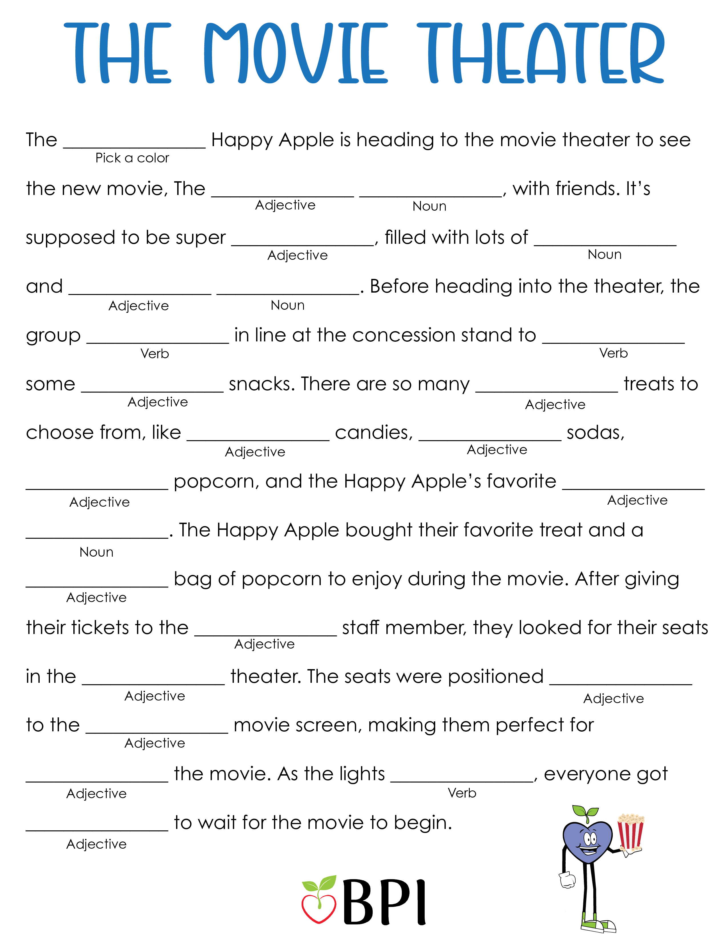 The Movie Theater
The (pick a color) Happy Apple is heading to the movie theater to see the new movie, The (adjective) (noun), with friends. It’s supposed to be super (adjective), filled with lots of (noun) and (adjective) (noun). Before heading into the theater, the group (verb) in line at the concession stand to (verb) some (adjective) snacks. There are so many (adjective) treats to choose from, like (adjective) candies, (adjective) sodas, (adjective) popcorn, and the Happy Apple’s favorite (adjective) (noun). The Happy Apple bought their favorite treat and a (adjective) bag of popcorn to enjoy during the movie. After giving their tickets to the (adjective) staff member, they looked for their seats in the (adjective) theater. The seats were positioned (adjective) to the (adjective) movie screen, making them perfect for (adjective) the movie. As the lights (verb), everyone got (adjective) to wait for the movie to begin.