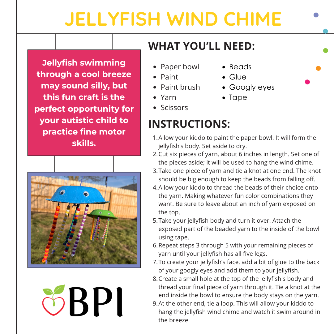 Jellyfish Wind Chime
Jellyfish swimming through a cool breeze may sound silly, but this fun craft is the perfect opportunity for your autistic child to practice fine motor skills. What you’ll need:
Paper bowl
Paint
Paint brush
Yarn
Scissors
Beads
Glue
Googly eyes
Tape Instructions:
Allow your kiddo to paint the paper bowl. It will form the jellyfish’s body. Set aside to dry.
Cut six pieces of yarn, about 6 inches in length. Set one of the pieces aside; it will be used to hang the wind chime.
Take one piece of yarn and tie a knot at one end. The knot should be big enough to keep the beads from falling off. Allow your kiddo to thread the beads of their choice onto the yarn. Making whatever fun color combinations they want. Be sure to leave about an inch of yarn exposed on the top.
Take your jellyfish body and turn it over. Attach the exposed part of the beaded yarn to the inside of the bowl using tape.
Repeat steps 3 through 5 with your remaining pieces of yarn until your jellyfish has all five legs.
To create your jellyfish’s face, add a bit of glue to the back of your googly eyes and add them to your jellyfish. Create a small hole at the top of the jellyfish's body and thread your final piece of yarn through it. Tie a knot at the end inside the bowl to ensure the body stays on the yarn.
At the other end, tie a loop. This will allow your kiddo to hang the jellyfish wind chime and watch it swim around in the breeze.