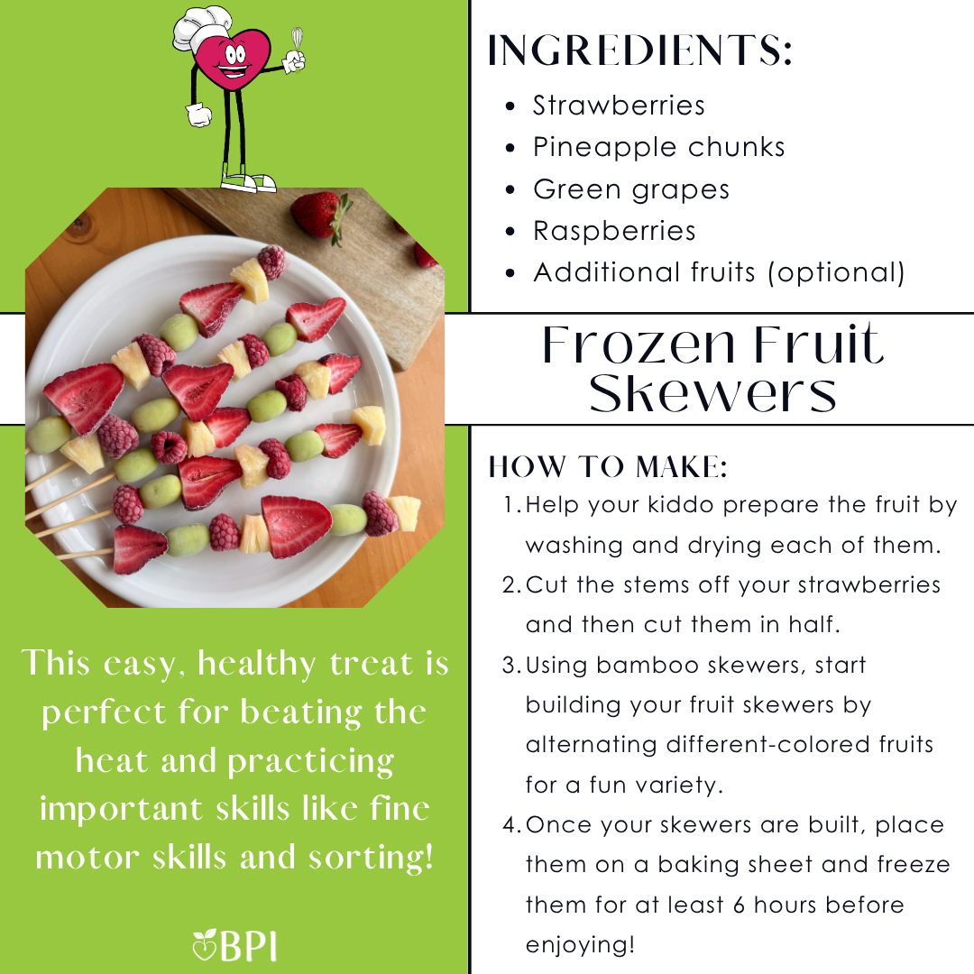 Frozen Fruit Skewers
This easy, healthy treat is perfect for beating the heat and practicing important skills like fine motor skills and sorting! Ingredients:
Strawberries
Pineapple chunks
Green grapes
Raspberries
Additional fruits (optional) Instructions:
Help your kiddo prepare the fruit by washing and drying each of them.
Cut the stems off your strawberries and then cut them in half.
Using bamboo skewers, start building your fruit skewers by alternating different-colored fruits for a fun variety.
Once your skewers are built, place them on a baking sheet and freeze them for at least 6 hours before enjoying!