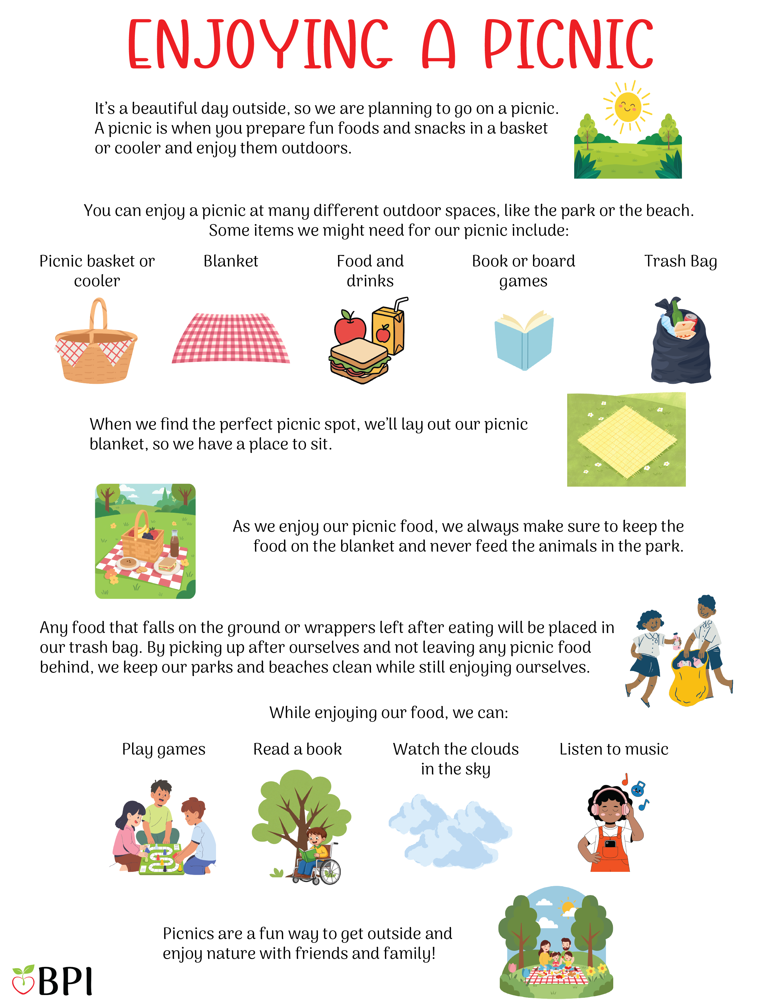 It’s a beautiful day outside, so we are planning to go on a picnic.
A picnic is when you prepare fun foods and snacks in a basket or cooler and enjoy them outdoors.
You can enjoy a picnic at many different outdoor spaces, like the park or the beach.
Some items we might need for our picnic include:
Picnic basket or cooler
Blanket
Delicious food and drinks
Book or board game
Tash bag
When we find the perfect picnic spot, we’ll lay out our picnic blanket, so we have a place to sit.
As we enjoy our picnic food, we always make sure to keep the food on the blanket and never feed the animals in the park.
Any food that falls on the ground or wrappers left after eating will be placed in our trash bag.
By picking up after ourselves and not leaving any picnic food behind, we keep our parks and beaches clean while still enjoying ourselves.
While enjoying our food, we can:
Play games
Read a book
Watch the clouds in the sky
Listen to music
Picnics are a fun way to get outside and enjoy nature with friends and family!