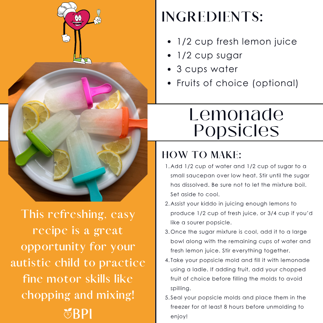 Lemonade Popsicles
This refreshing, easy recipe is a great opportunity for your autistic child to practice fine motor skills like chopping and mixing! Ingredients:
1/2 cup fresh lemon juice
1/2 cup sugar
3 cups water
Fruits of choice (optional) Instructions:
Add 1/2 cup of water and 1/2 cup of sugar to a small saucepan over low heat. Stir until the sugar has dissolved. Be sure not to let the mixture boil. Set aside to cool.
Assist your kiddo in juicing enough lemons to produce 1/2 cup of fresh juice, or 3/4 cup if you’d like a sourer popsicle.
Once the sugar mixture is cool, add it to a large bowl along with the remaining cups of water and fresh lemon juice. Stir everything together.
Take your popsicle mold and fill it with lemonade using a ladle. If adding fruit, add your chopped fruit of choice before filling the molds to avoid spilling.
Seal your popsicle molds and place them in the freezer for at least 8 hours before unmolding to enjoy!