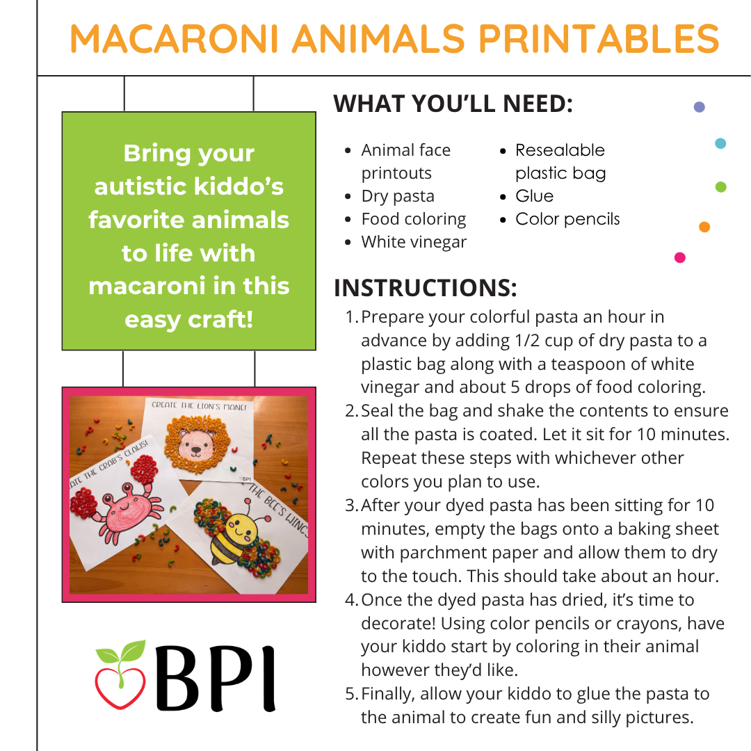 Macaroni Animals Printables
Bring your autistic kiddo’s favorite animals to life with macaroni in this easy craft! What you’ll need:
Animal face printouts
Dry pasta
Food coloring
White vinegar
Resealable plastic bag
Glue
Color pencils Instructions:
Prepare your colorful pasta an hour in advance by adding 1/2 cup of dry pasta to a plastic bag along with a teaspoon of white vinegar and about 5 drops of food coloring.
Seal the bag and shake the contents to ensure all the pasta is coated. Let it sit for 10 minutes. Repeat these steps with whichever other colors you plan to use.
After your dyed pasta has been sitting for 10 minutes, empty the bags onto a baking sheet with parchment paper and allow them to dry to the touch. This should take about an hour.
Once the dyed pasta has dried, it’s time to decorate! Using color pencils or crayons, have your kiddo start by coloring in their animal however they’d like.
Finally, allow your kiddo to glue the pasta to the animal to create fun and silly pictures.