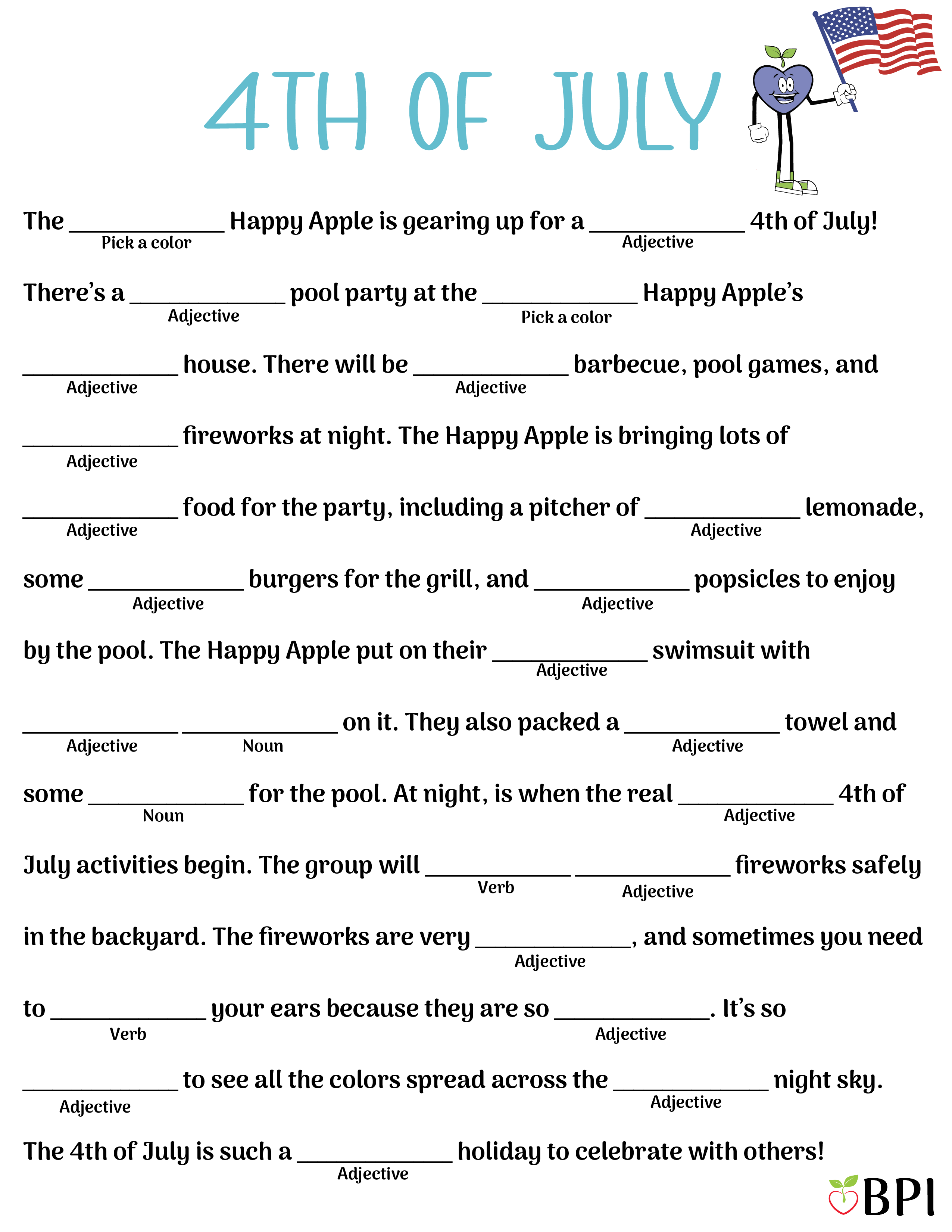 4th of July
The (pick a color) Happy Apple is gearing up for a (adjective) 4th of July! There’s a (adjective) pool party at the (pick a color) Happy Apple’s (adjective) house. There will be (adjective) barbecue, pool games, and (adjective) fireworks at night. The Happy Apple is bringing lots of (adjective) food for the party, including a pitcher of (adjective) lemonade, some (adjective) burgers for the grill, and (adjective) popsicles to enjoy by the pool. The Happy Apple put on their (adjective) swimsuit with (adjective) (noun) on it. They also packed a (adjective) towel and some (noun) for the pool. At night, is when the real (adjective) 4th of July activities begin. The group will (verb) (adjective) fireworks safely in the backyard. The fireworks are very (adjective), and sometimes you need to (verb) your ears because they are so (adjective). It’s so (adjective) to see all the colors spread across the (adjective) night sky. The 4th of July is such a (adjective) holiday to celebrate with others! 