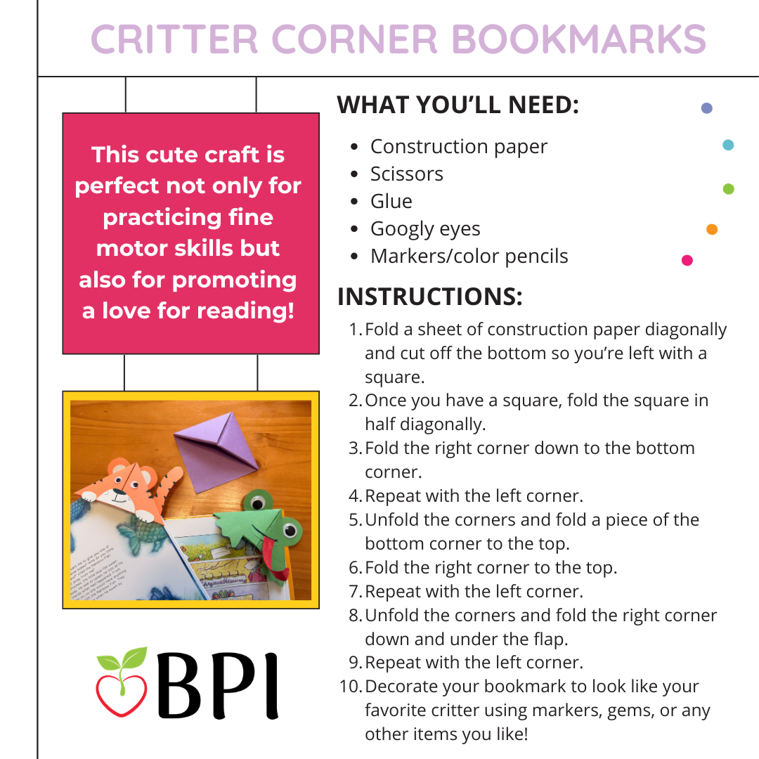 Critter Corner Bookmarks
This cute craft is perfect not only for practicing fine motor skills but also for promoting a love for reading! What you’ll need:
Construction paper
Scissors
Glue
Googly eyes Markers/color pencils Instructions:
Fold a sheet of construction paper diagonally and cut off the bottom so you’re left with a square.
Once you have a square, fold the square in half diagonally.
Fold the right corner down to the bottom corner.
Repeat with the left corner.
Unfold the corners and fold a piece of the bottom corner to the top.
Fold the right corner to the top.
Repeat with the left corner.
Unfold the corners and fold the right corner down and under the flap.
Repeat with the left corner.
Decorate your bookmark to look like your favorite critter using markers, gems, or any other items you like!