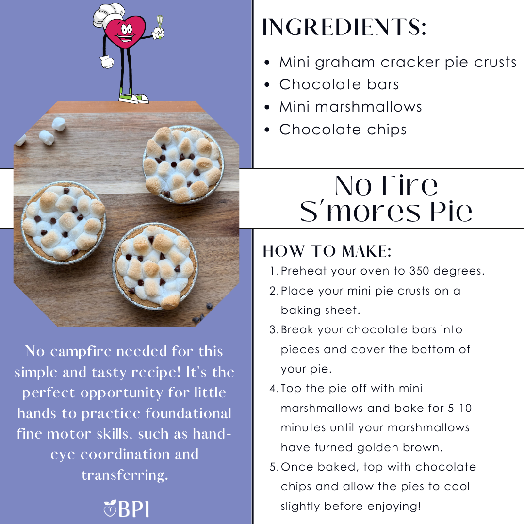 No Fire S’mores Pie
No campfire needed for this simple and tasty recipe! It’s the perfect opportunity for little hands to practice foundational fine motor skills, such as hand-eye coordination and transferring. Ingredients:
Mini graham cracker pie crusts
Chocolate bars
Mini marshmallows
Chocolate chips Instructions:
Preheat your oven to 350 degrees.
Place your mini pie crusts on a baking sheet.
Break your chocolate bars into pieces and cover the bottom of your pie.
Top the pie off with mini marshmallows and bake for 5-10 minutes until your marshmallows have turned golden brown.
Once baked, top with chocolate chips and allow the pies to cool slightly before enjoying!