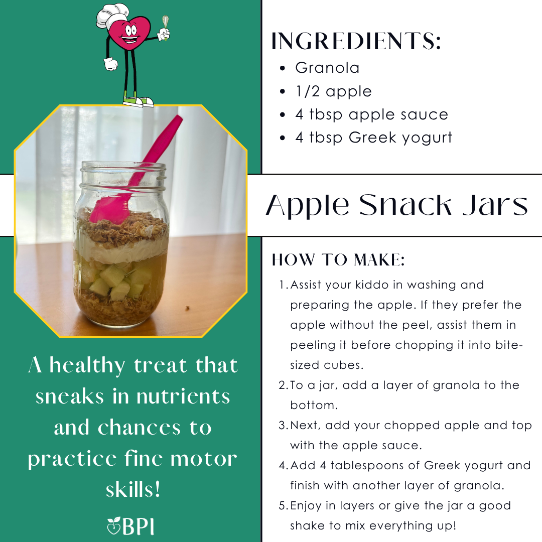 Apple Snack Jars
A healthy treat that sneaks in nutrients and chances to practice fine motor skills! Ingredients:
Granola
1/2 apple
4 tbsp apple sauce
4 tbsp Greek yogurt Instructions:
Assist your kiddo in washing and preparing the apple. If they prefer the apple without the peel, assist them in peeling it before chopping it into bite-sized cubes.
To a jar, add a layer of granola to the bottom.
Next, add your chopped apple and top with the apple sauce.
Add 4 tablespoons of Greek yogurt and finish with another layer of granola.
Enjoy in layers or give the jar a good shake to mix everything up!