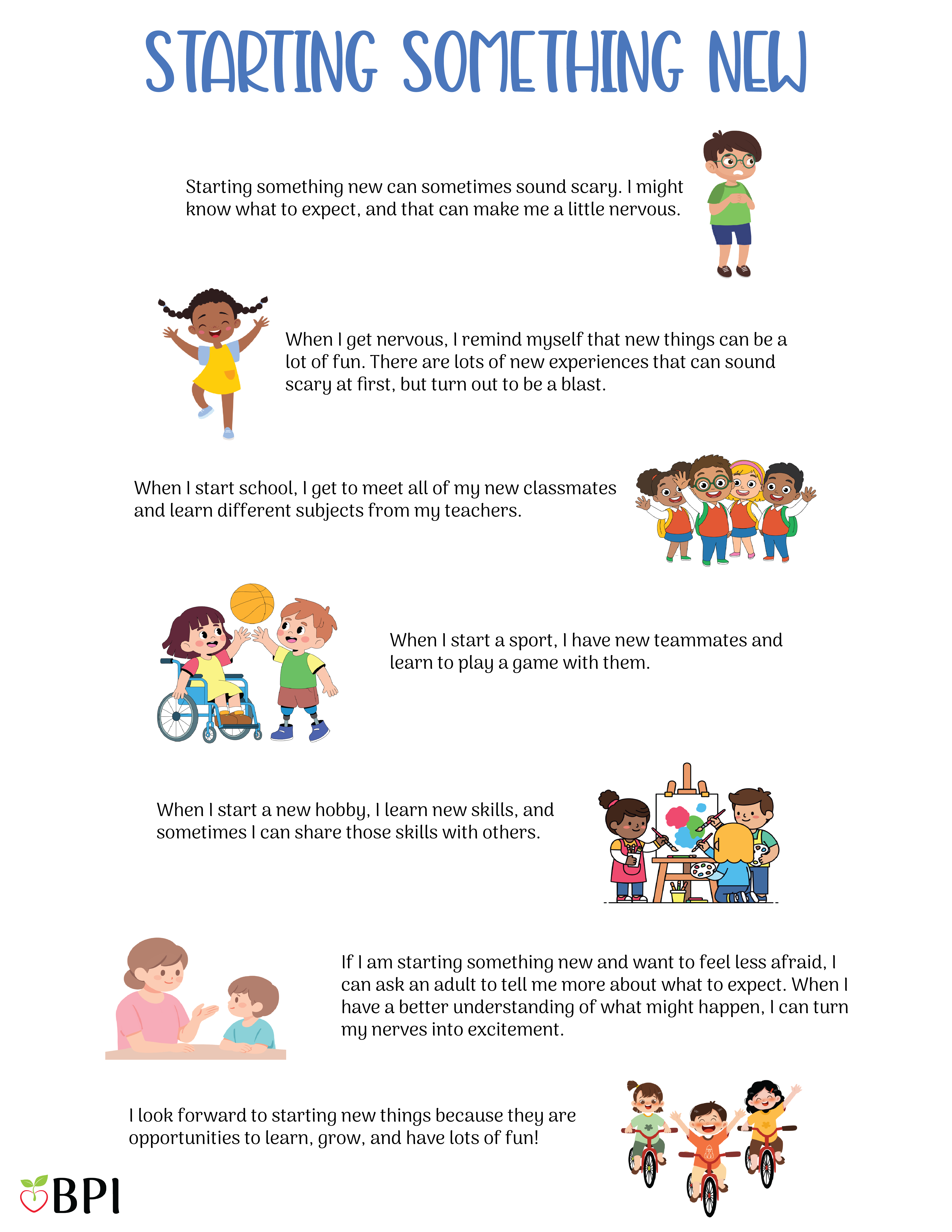 Starting Something New
Starting something new can sometimes sound scary.
I might know what to expect, and that can make me a little nervous.
When I get nervous, I remind myself that new things can be a lot of fun.
There are lots of new experiences that can sound scary at first, but turn out to be a blast.
When I start school, I get to meet all of my new classmates and learn different subjects from my teachers.
When I start a sport, I have new teammates and learn to play a game with them.
When I start a new hobby, I learn new skills, and sometimes I can share those skills with others.
If I am starting something new and want to feel less afraid, I can ask an adult to tell me more about what to expect.
When I have a better understanding of what might happen, I can turn my nerves into excitement.
I look forward to starting new things because they are opportunities to learn, grow, and have lots of fun!