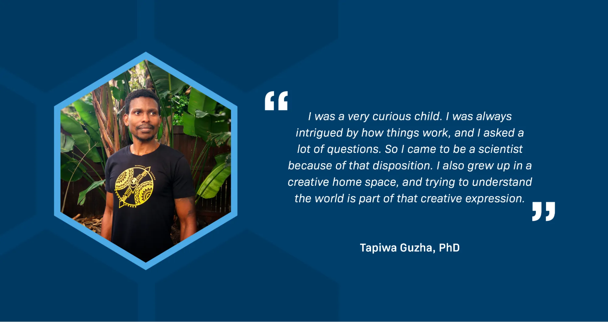 On the left inside a blue hexagon-shaped frame is a portrait of Tapiwa Guzha, a Black man with short black hair and a black beard, against a background of green foliage. On the right is a quote that reads: “I was a very curious child. I was always intrigued by how things work, and I asked a lot of questions. So I came to be a scientist because of that disposition. I also grew up in a creative home space, and trying to understand the world is part of that creative expression.”