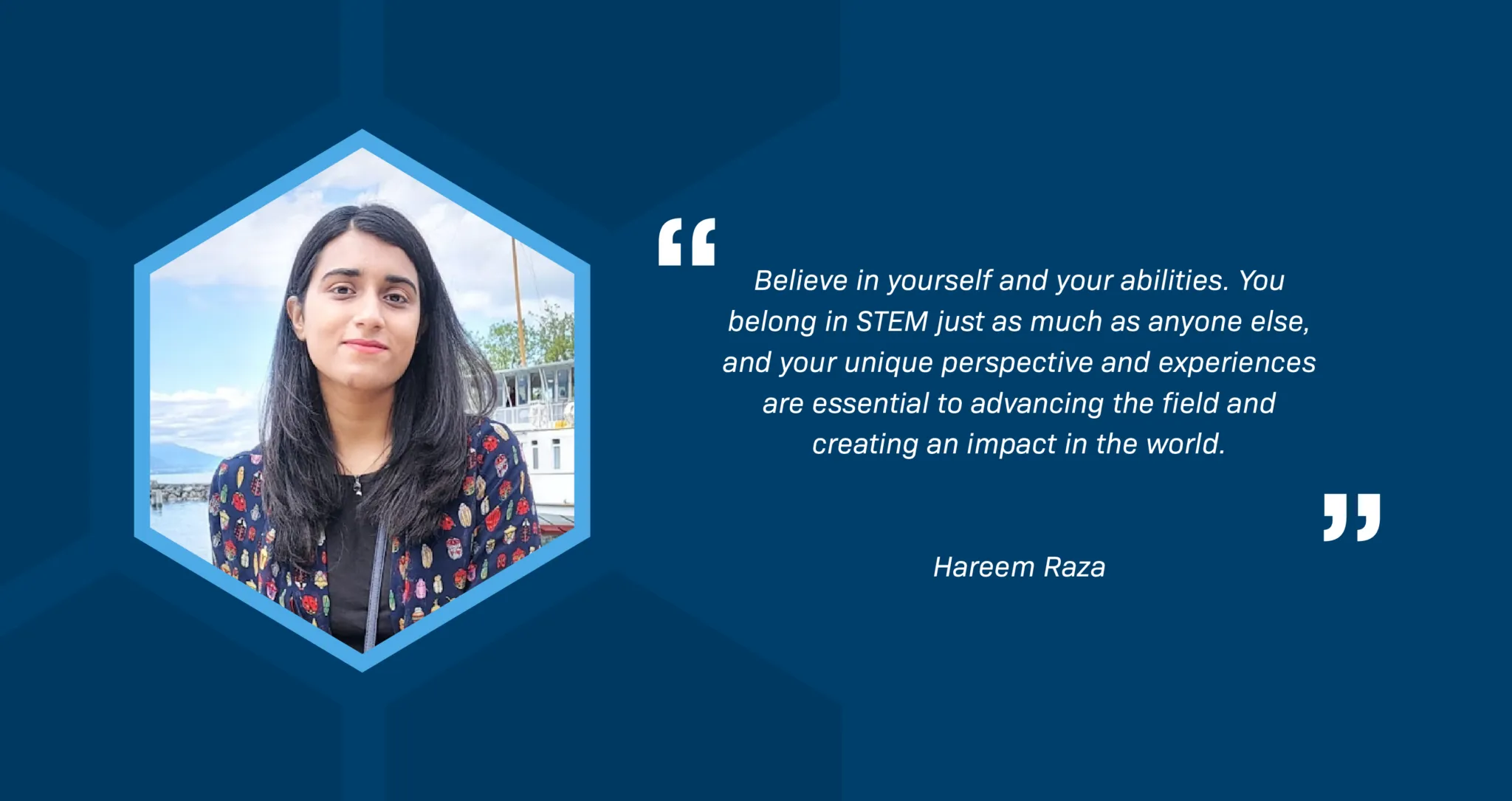 A portrait of Hareem Raza, a Pakistani woman, in a hexagon-shaped frame. Hareem is outdoors in front of a lake and boat. She has long black hair, brown eyes, and is wearing a colorful, patterned jacket. The text reds, "Believe in yourself and your abilities. You belong in STEM just as much as anyone else, and your unique perspective and experiences are essential to advancing the field and creating an impact in the world."