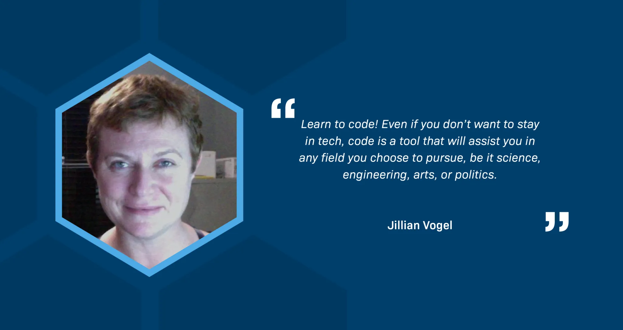 A portrait of Jillian Vogel, a white woman, in a hexagon-shaped frame. Jillian is in an office. She has short blond hair, blue eyes, and is wearing a black top. The text reads, "Learn to code! Even if you don’t want to stay in tech, code is a tool that will assist you in any field you choose to pursue, be it science, engineering, arts, or politics."