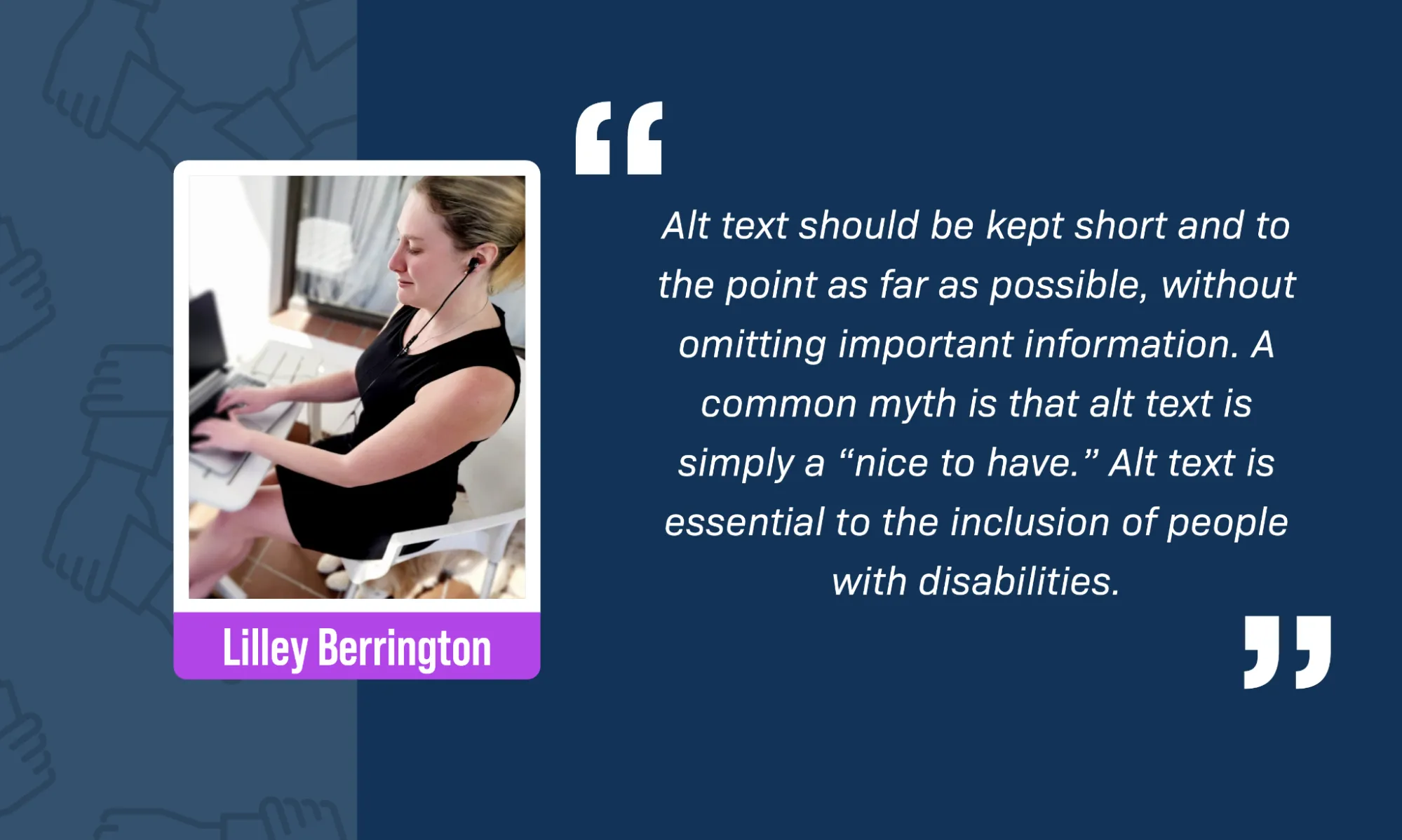 Against a blue background with the RDEISE logo (a circle of hands holding each other by the wrist), Lilley Berrington, a white woman, sits at a table. She is typing on a laptop with an earpiece in one ear. She is wearing a tailored business-like black dress and black high heels, her long blonde hair is worn up in a hair clip, and she is wearing light makeup. There is a black plushy cat sitting on top of her laptop screen, and her guide dog's face is just poking out from underneath her chair. A block quote reads: “Alt text should be kept short and to the point as far as possible, without omitting important information. A common myth is that alt text is simply a “nice to have.” Alt text is essential to the inclusion of people with disabilities.”