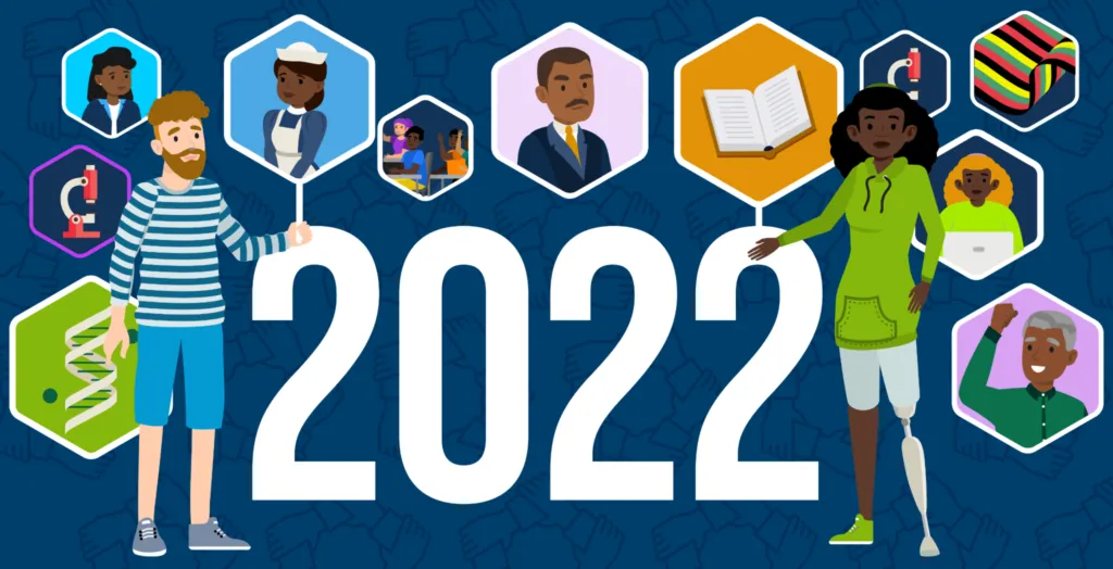 The year “2022” in big white text with a blue background, surrounded by hexagon shapes. Each hexagon has a different cartoon illustration in it: there is an open book, a microscope, the RDEISE logo (which is a circle of hands all holding each other by the wrist), the Pan-African flag, a DNA helix, several students of color sitting at school desks, a person working at a laptop, a nurse, a person raising a fist and cheering, and a person wearing a suit. Two cartoon people stand on either side of the 2022. The person on the left has brown hair and a brown beard, and is wearing a striped green and white shirt. The person on the right has long, curly black hair and a prosthetic leg, and is wearing a green hoodie and denim shorts.