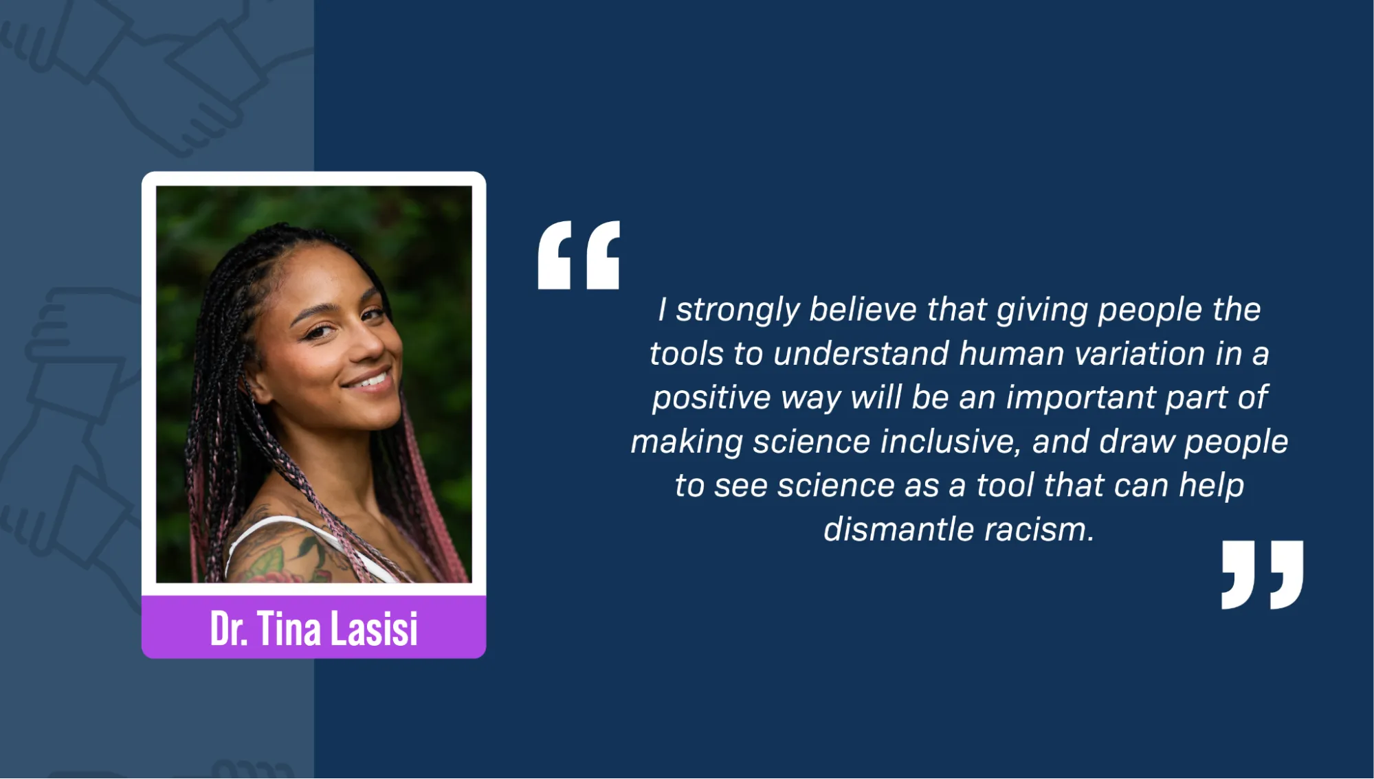 A portrait of Dr. Tina Lasisi, a Black woman, against a background of green foliage. She’s smiling and has long black and pink braids, and a floral tattoo on her shoulder. A block quote reads: “I strongly believe that giving people the tools to understand human variation in a positive way will be an important part of making science inclusive, and draw people to see science as a tool that can help dismantle racism.”