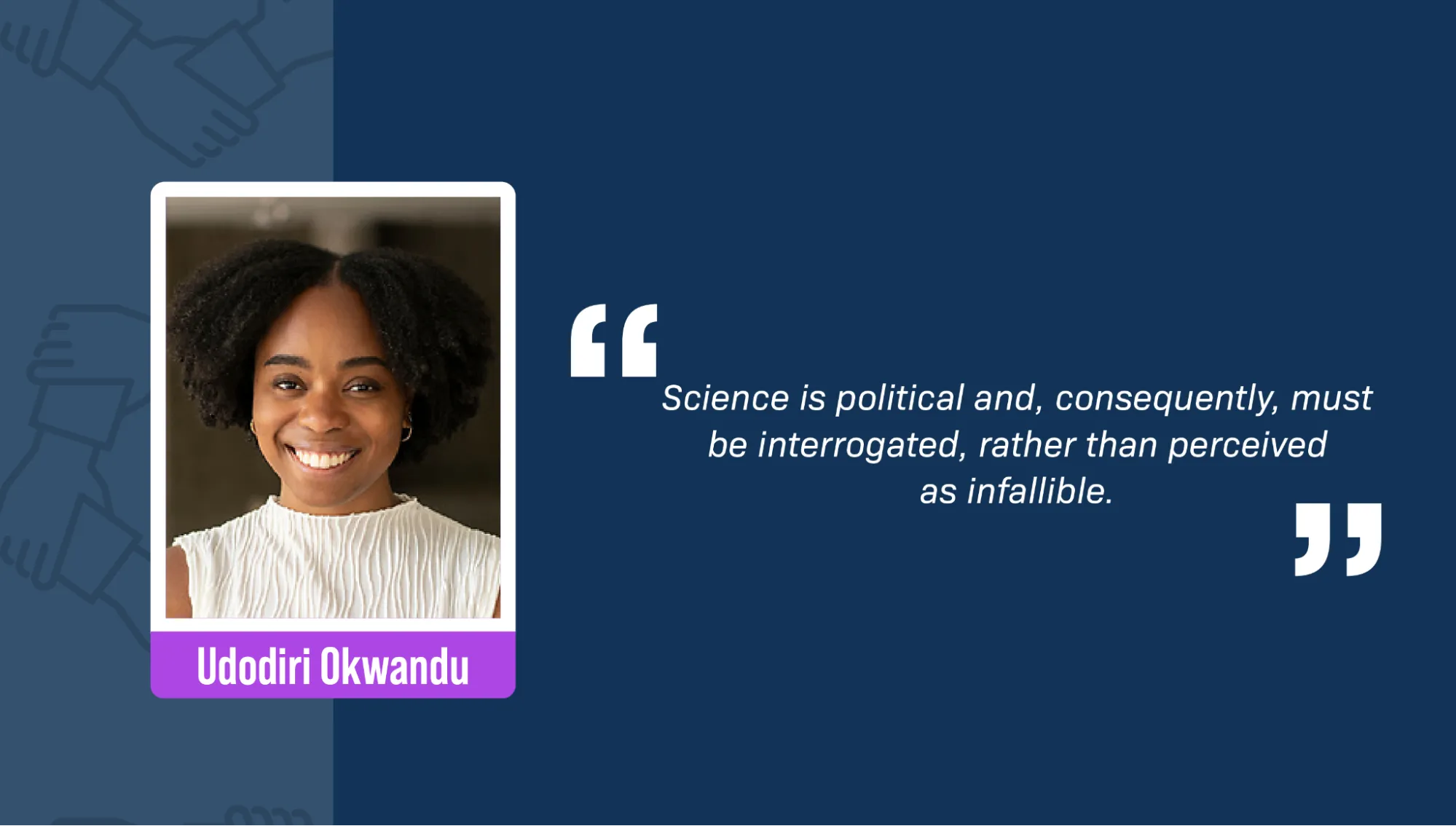 A portrait of Udodiri Okwandu, a Black woman, against an office background. She has curly hair and is smiling. She’s wearing gold earrings and a white sleeveless blouse. A block quote reads: “Science is political and, consequently, must be interrogated, rather than perceived as infallible.”
