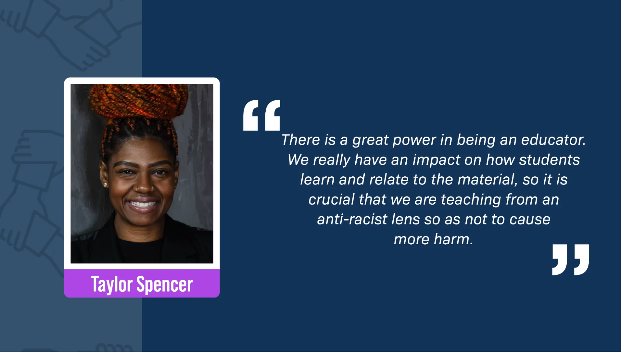 A portrait of Taylor Spencer, a Black woman, smiling against a gray wall. She’s wearing a black jacket, gold earrings, and two gold nose rings. Her red braids are tied up in a bun. A block quote reads: “There is a great power in being an educator. We really have an impact on how students learn and relate to the material, so it is crucial that we are teaching from an anti-racist lens so as not to cause more harm.”