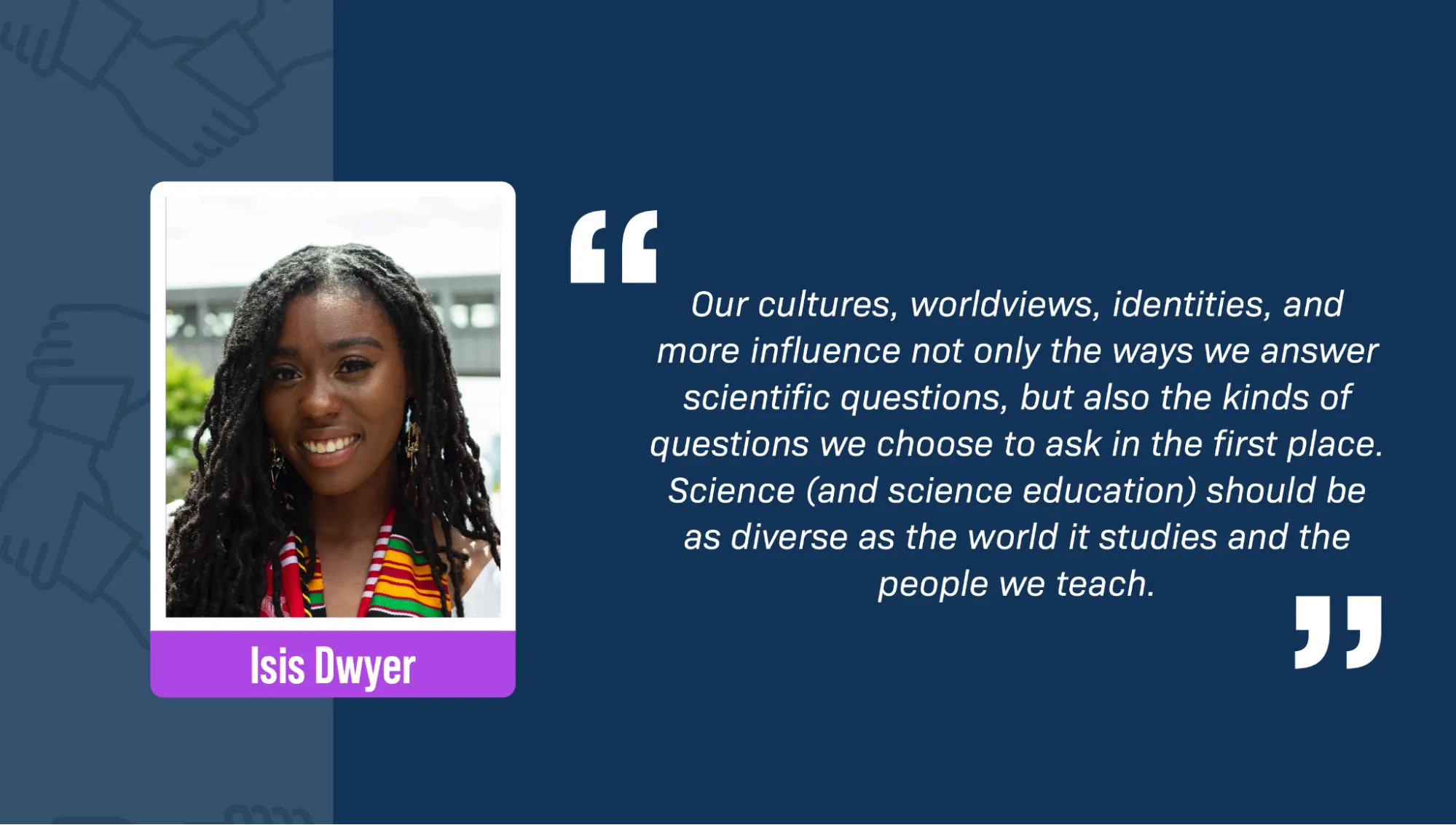 A portrait of Isis Dwyer, a Black woman, smiling against a city backdrop. She has wavy black dreadlocks and is wearing big gold earrings and a striped red, yellow, green, and white scarf. A block quote reads: “Our cultures, worldviews, identities, and more influence not only the ways we answer scientific questions, but also the kinds of questions we choose to ask in the first place. Science (and science education) should be as diverse as the world it studies and the people we teach.”