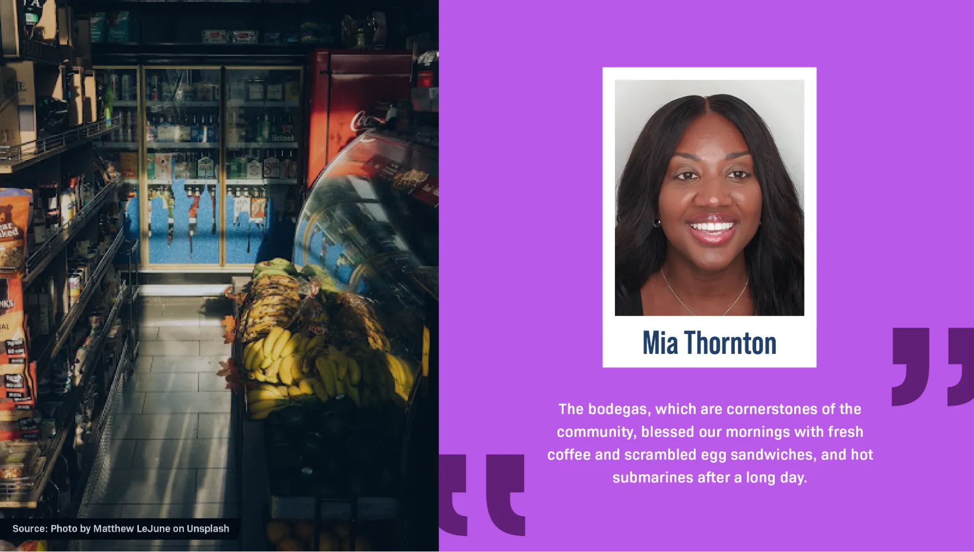 On the right is a portrait of Mia Thornton, a Black woman, smiling against a white wall. She has long black hair and is wearing silver earrings and a silver necklace. A block quote reads: “The bodegas, which are cornerstones of the community, blessed our mornings with fresh coffee and scrambled egg sandwiches, and hot submarines after a long day.” On the left is a photo of the inside of a convenience store, with shelves lined with snacks, tinned food, and fruit. The sunlight is falling in long shapes on the tiled floor. Text says: “Source: Photo by Matthew LeJune on Unsplash.”